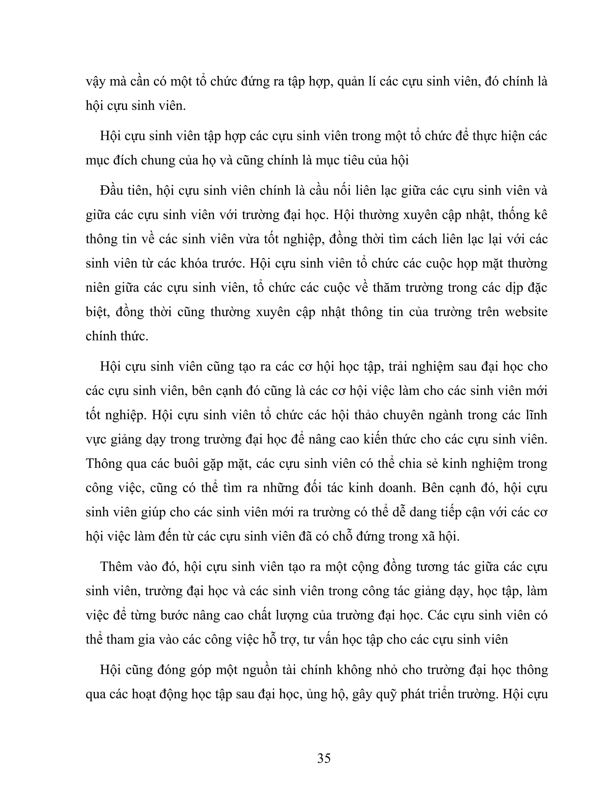 vậy mà cần có một tổ chức đứng ra tập hợp, quản lí các cựu sinh viên, đó chính là
hội cựu sinh viên.
Hội cựu sinh viên tập hợp các cựu sinh viên trong một tổ chức để thực hiện các
mục đích chung của họ và cũng chính là mục tiêu của hội
Đầu tiên, hội cựu sinh viên chính là cầu nối liên lạc giữa các cựu sinh viên và
giữa các cựu sinh viên với trường đại học. Hội thường xuyên cập nhật, thống kê
thông tin về các sinh viên vừa tốt nghiệp, đồng thời tìm cách liên lạc lại với các
sinh viên từ các khóa trước. Hội cựu sinh viên tổ chức các cuộc họp mặt thường
niên giữa các cựu sinh viên, tổ chức các cuộc về thăm trường trong các dịp đặc
biệt, đồng thời cũng thường xuyên cập nhật thông tin của trường trên website
chính thức.
Hội cựu sinh viên cũng tạo ra các cơ hội học tập, trải nghiệm sau đại học cho
các cựu sinh viên, bên cạnh đó cũng là các cơ hội việc làm cho các sinh viên mới
tốt nghiệp. Hội cựu sinh viên tổ chức các hội thảo chuyên ngành trong các lĩnh
vực giảng dạy trong trường đại học để nâng cao kiến thức cho các cựu sinh viên.
Thông qua các buôi gặp mặt, các cựu sinh viên có thể chia sẻ kinh nghiệm trong
công việc, cũng có thể tìm ra những đối tác kinh doanh. Bên cạnh đó, hội cựu
sinh viên giúp cho các sinh viên mới ra trường có thể dễ dang tiếp cận với các cơ
hội việc làm đến từ các cựu sinh viên đã có chỗ đứng trong xã hội.
Thêm vào đó, hội cựu sinh viên tạo ra một cộng đồng tương tác giữa các cựu
sinh viên, trường đại học và các sinh viên trong công tác giảng dạy, học tập, làm
việc để từng bước nâng cao chất lượng của trường đại học. Các cựu sinh viên có
thể tham gia vào các công việc hỗ trợ, tư vấn học tập cho các cựu sinh viên
Hội cũng đóng góp một nguồn tài chính không nhỏ cho trường đại học thông
qua các hoạt động học tập sau đại học, ủng hộ, gây quỹ phát triển trường. Hội cựu
35
 