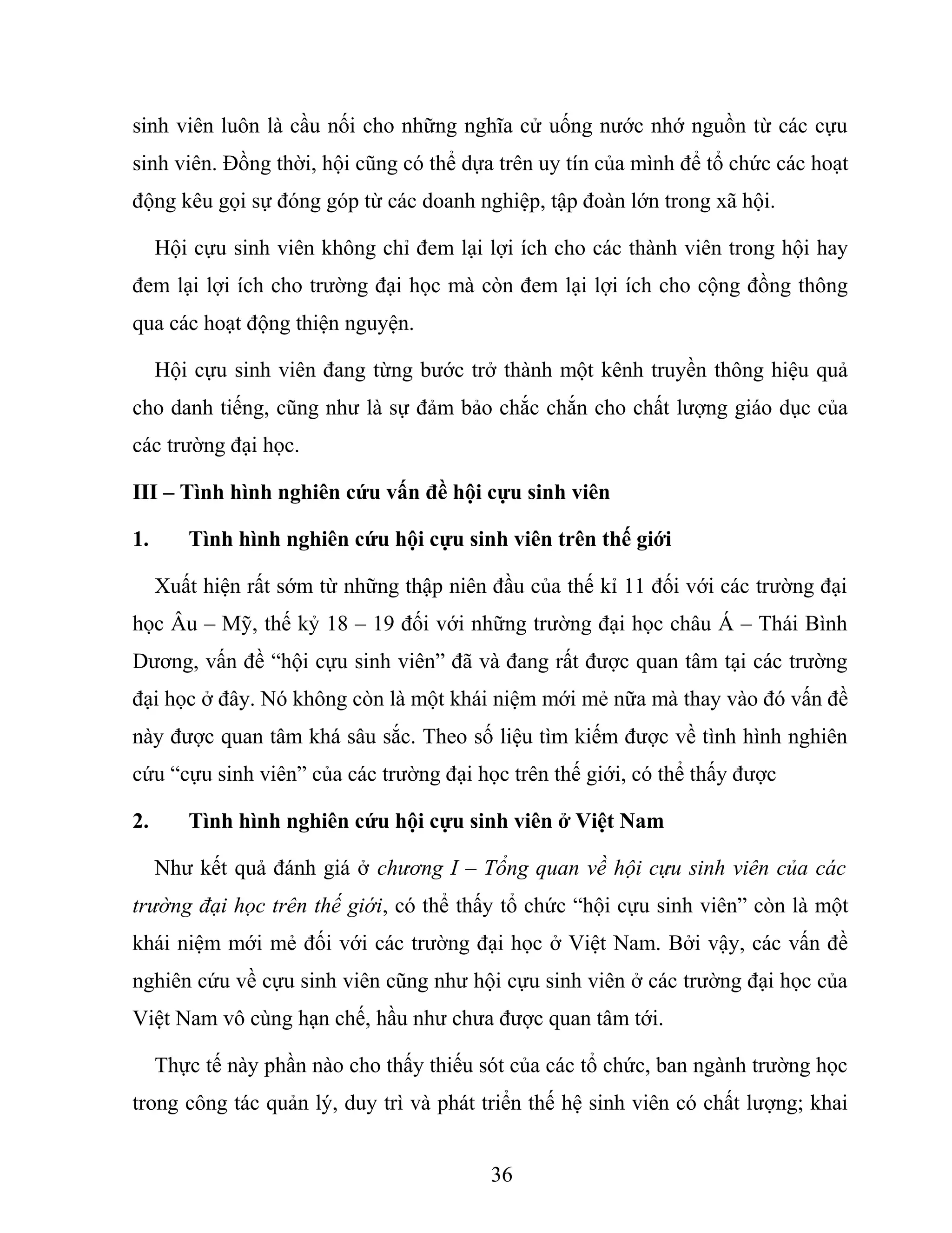 sinh viên luôn là cầu nối cho những nghĩa cử uống nước nhớ nguồn từ các cựu
sinh viên. Đồng thời, hội cũng có thể dựa trên uy tín của mình để tổ chức các hoạt
động kêu gọi sự đóng góp từ các doanh nghiệp, tập đoàn lớn trong xã hội.
Hội cựu sinh viên không chỉ đem lại lợi ích cho các thành viên trong hội hay
đem lại lợi ích cho trường đại học mà còn đem lại lợi ích cho cộng đồng thông
qua các hoạt động thiện nguyện.
Hội cựu sinh viên đang từng bước trở thành một kênh truyền thông hiệu quả
cho danh tiếng, cũng như là sự đảm bảo chắc chắn cho chất lượng giáo dục của
các trường đại học.
III – Tình hình nghiên cứu vấn đề hội cựu sinh viên
1. Tình hình nghiên cứu hội cựu sinh viên trên thế giới
Xuất hiện rất sớm từ những thập niên đầu của thế kỉ 11 đối với các trường đại
học Âu – Mỹ, thế kỷ 18 – 19 đối với những trường đại học châu Á – Thái Bình
Dương, vấn đề “hội cựu sinh viên” đã và đang rất được quan tâm tại các trường
đại học ở đây. Nó không còn là một khái niệm mới mẻ nữa mà thay vào đó vấn đề
này được quan tâm khá sâu sắc. Theo số liệu tìm kiếm được về tình hình nghiên
cứu “cựu sinh viên” của các trường đại học trên thế giới, có thể thấy được
2. Tình hình nghiên cứu hội cựu sinh viên ở Việt Nam
Như kết quả đánh giá ở chương I – Tổng quan về hội cựu sinh viên của các
trường đại học trên thế giới, có thể thấy tổ chức “hội cựu sinh viên” còn là một
khái niệm mới mẻ đối với các trường đại học ở Việt Nam. Bởi vậy, các vấn đề
nghiên cứu về cựu sinh viên cũng như hội cựu sinh viên ở các trường đại học của
Việt Nam vô cùng hạn chế, hầu như chưa được quan tâm tới.
Thực tế này phần nào cho thấy thiếu sót của các tổ chức, ban ngành trường học
trong công tác quản lý, duy trì và phát triển thế hệ sinh viên có chất lượng; khai
36
 