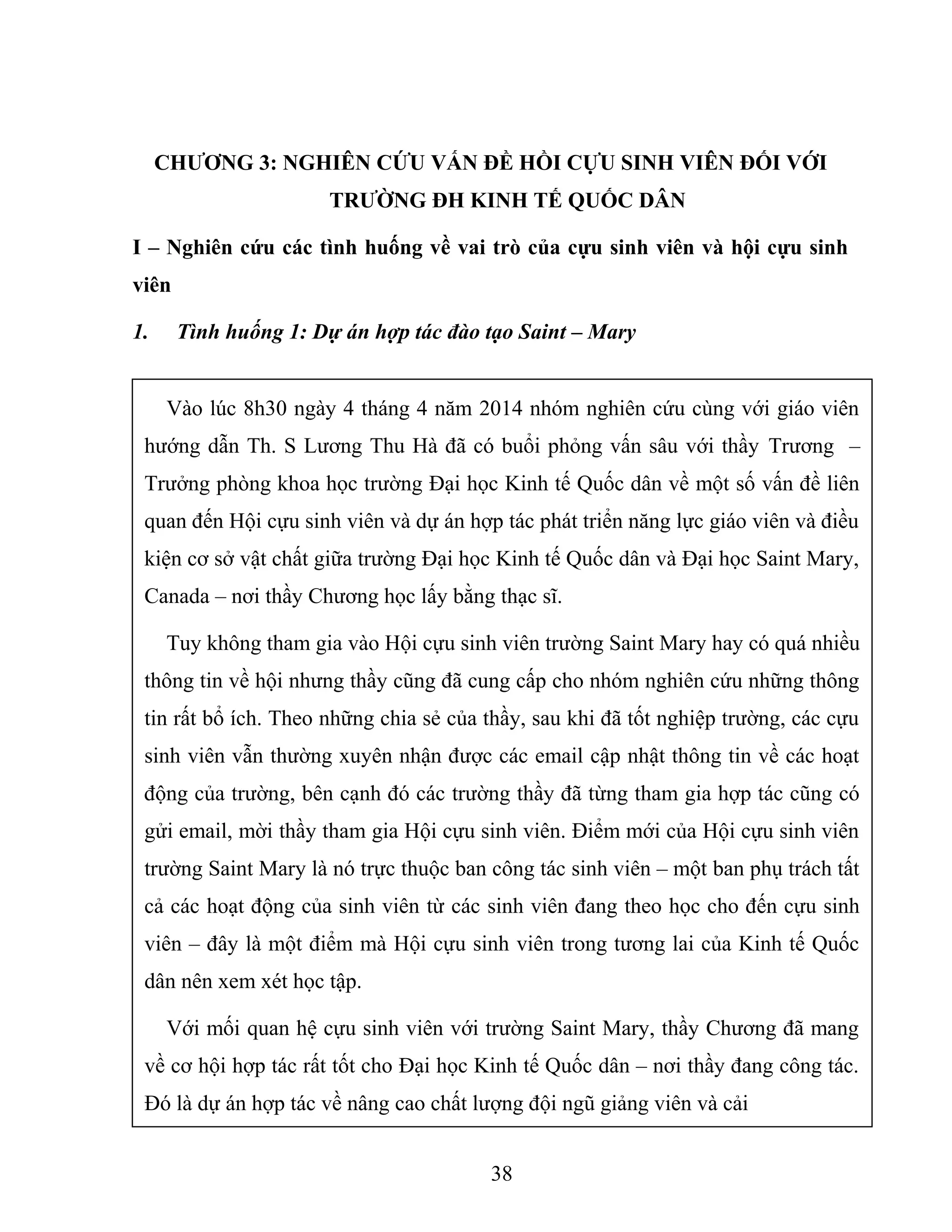 CHƯƠNG 3: NGHIÊN CỨU VẤN ĐỀ HỒI CỰU SINH VIÊN ĐỐI VỚI
TRƯỜNG ĐH KINH TẾ QUỐC DÂN
I – Nghiên cứu các tình huống về vai trò của cựu sinh viên và hội cựu sinh
viên
1. Tình huống 1: Dự án hợp tác đào tạo Saint – Mary
38
Vào lúc 8h30 ngày 4 tháng 4 năm 2014 nhóm nghiên cứu cùng với giáo viên
hướng dẫn Th. S Lương Thu Hà đã có buổi phỏng vấn sâu với thầy Trương –
Trưởng phòng khoa học trường Đại học Kinh tế Quốc dân về một số vấn đề liên
quan đến Hội cựu sinh viên và dự án hợp tác phát triển năng lực giáo viên và điều
kiện cơ sở vật chất giữa trường Đại học Kinh tế Quốc dân và Đại học Saint Mary,
Canada – nơi thầy Chương học lấy bằng thạc sĩ.
Tuy không tham gia vào Hội cựu sinh viên trường Saint Mary hay có quá nhiều
thông tin về hội nhưng thầy cũng đã cung cấp cho nhóm nghiên cứu những thông
tin rất bổ ích. Theo những chia sẻ của thầy, sau khi đã tốt nghiệp trường, các cựu
sinh viên vẫn thường xuyên nhận được các email cập nhật thông tin về các hoạt
động của trường, bên cạnh đó các trường thầy đã từng tham gia hợp tác cũng có
gửi email, mời thầy tham gia Hội cựu sinh viên. Điểm mới của Hội cựu sinh viên
trường Saint Mary là nó trực thuộc ban công tác sinh viên – một ban phụ trách tất
cả các hoạt động của sinh viên từ các sinh viên đang theo học cho đến cựu sinh
viên – đây là một điểm mà Hội cựu sinh viên trong tương lai của Kinh tế Quốc
dân nên xem xét học tập.
Với mối quan hệ cựu sinh viên với trường Saint Mary, thầy Chương đã mang
về cơ hội hợp tác rất tốt cho Đại học Kinh tế Quốc dân – nơi thầy đang công tác.
Đó là dự án hợp tác về nâng cao chất lượng đội ngũ giảng viên và cải
 