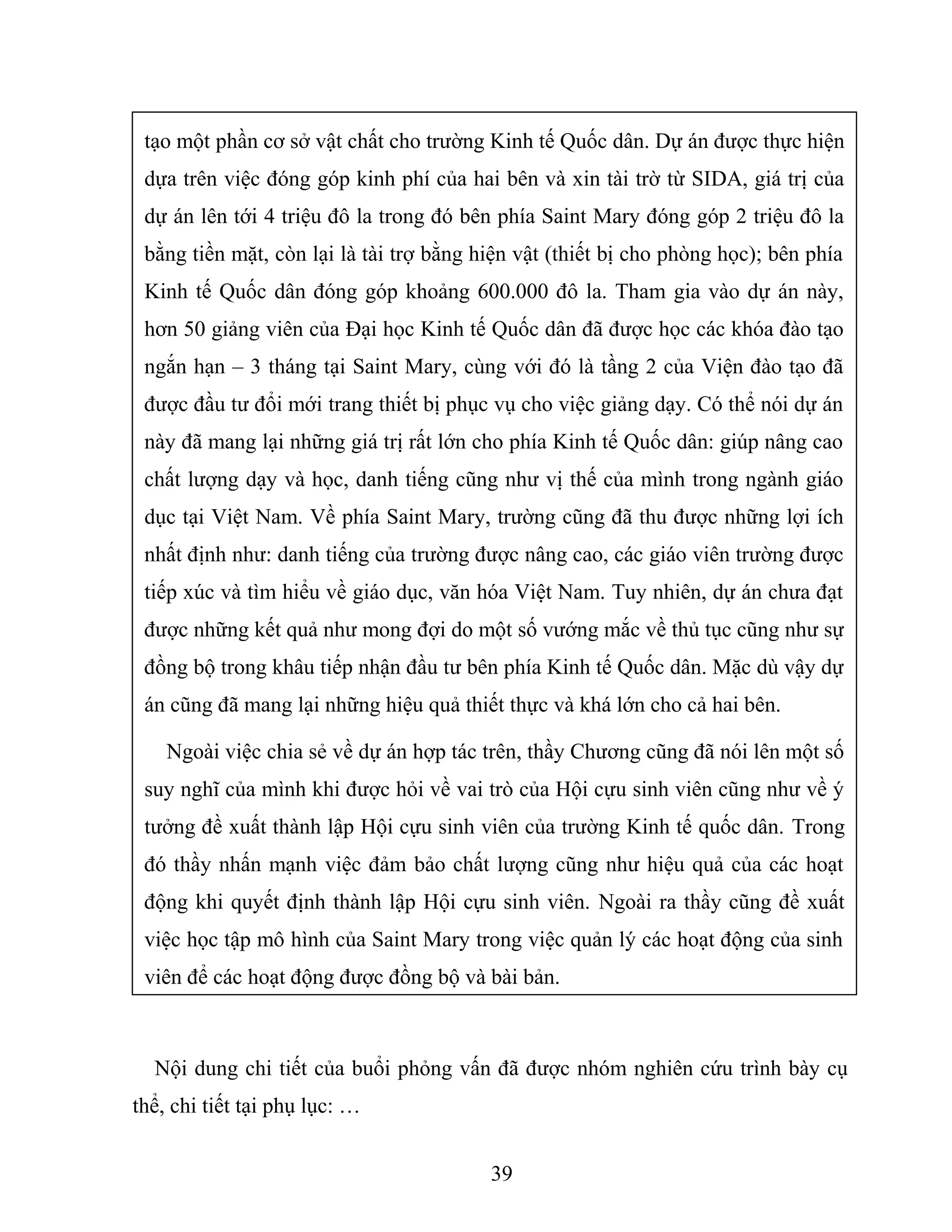tạo một phần cơ sở vật chất cho trường Kinh tế Quốc dân. Dự án được thực hiện
dựa trên việc đóng góp kinh phí của hai bên và xin tài trờ từ SIDA, giá trị của
dự án lên tới 4 triệu đô la trong đó bên phía Saint Mary đóng góp 2 triệu đô la
bằng tiền mặt, còn lại là tài trợ bằng hiện vật (thiết bị cho phòng học); bên phía
Kinh tế Quốc dân đóng góp khoảng 600.000 đô la. Tham gia vào dự án này,
hơn 50 giảng viên của Đại học Kinh tế Quốc dân đã được học các khóa đào tạo
ngắn hạn – 3 tháng tại Saint Mary, cùng với đó là tầng 2 của Viện đào tạo đã
được đầu tư đổi mới trang thiết bị phục vụ cho việc giảng dạy. Có thể nói dự án
này đã mang lại những giá trị rất lớn cho phía Kinh tế Quốc dân: giúp nâng cao
chất lượng dạy và học, danh tiếng cũng như vị thế của mình trong ngành giáo
dục tại Việt Nam. Về phía Saint Mary, trường cũng đã thu được những lợi ích
nhất định như: danh tiếng của trường được nâng cao, các giáo viên trường được
tiếp xúc và tìm hiểu về giáo dục, văn hóa Việt Nam. Tuy nhiên, dự án chưa đạt
được những kết quả như mong đợi do một số vướng mắc về thủ tục cũng như sự
đồng bộ trong khâu tiếp nhận đầu tư bên phía Kinh tế Quốc dân. Mặc dù vậy dự
án cũng đã mang lại những hiệu quả thiết thực và khá lớn cho cả hai bên.
Ngoài việc chia sẻ về dự án hợp tác trên, thầy Chương cũng đã nói lên một số
suy nghĩ của mình khi được hỏi về vai trò của Hội cựu sinh viên cũng như về ý
tưởng đề xuất thành lập Hội cựu sinh viên của trường Kinh tế quốc dân. Trong
đó thầy nhấn mạnh việc đảm bảo chất lượng cũng như hiệu quả của các hoạt
động khi quyết định thành lập Hội cựu sinh viên. Ngoài ra thầy cũng đề xuất
việc học tập mô hình của Saint Mary trong việc quản lý các hoạt động của sinh
viên để các hoạt động được đồng bộ và bài bản.
Nội dung chi tiết của buổi phỏng vấn đã được nhóm nghiên cứu trình bày cụ
thể, chi tiết tại phụ lục: …
39
 