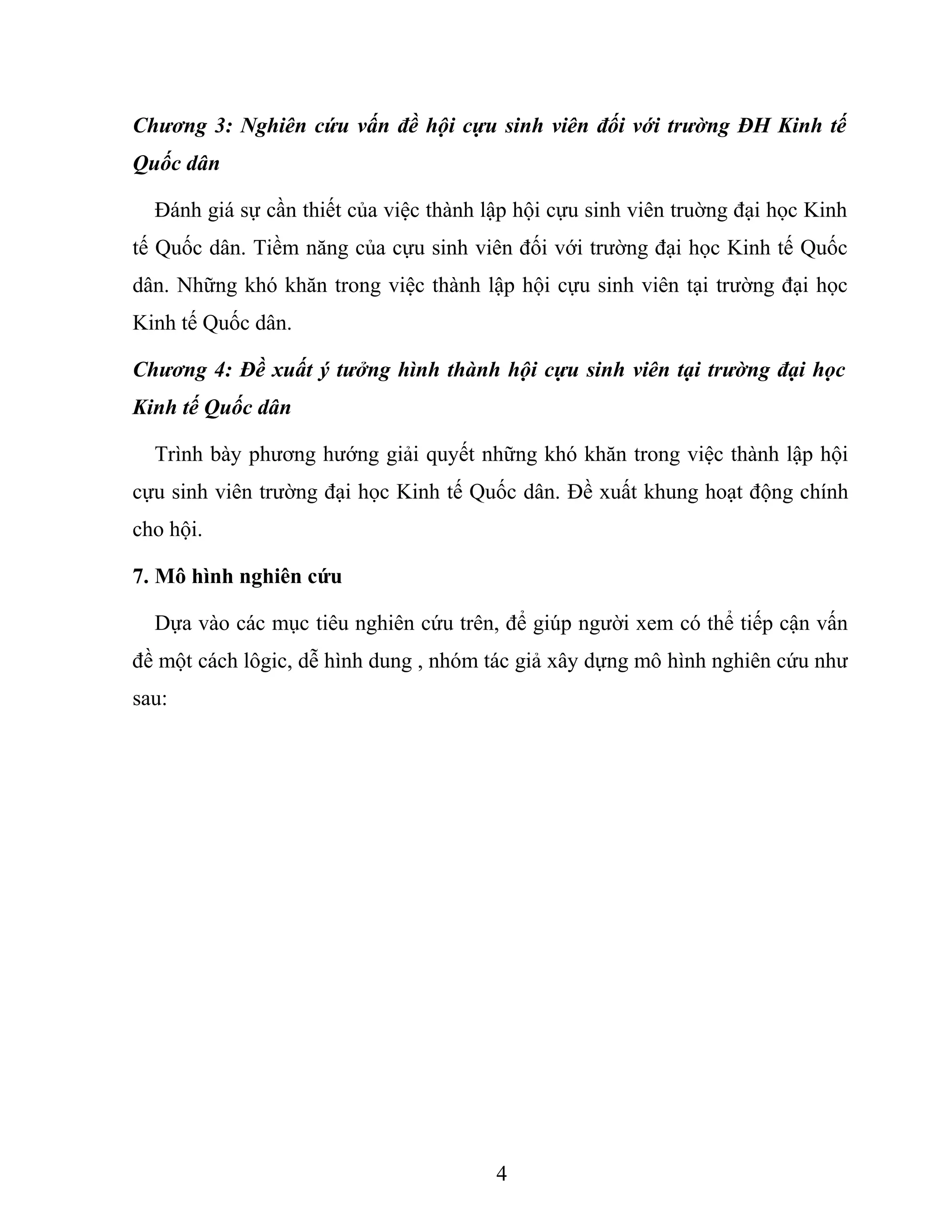 Chương 3: Nghiên cứu vấn đề hội cựu sinh viên đối với trường ĐH Kinh tế
Quốc dân
Đánh giá sự cần thiết của việc thành lập hội cựu sinh viên truờng đại học Kinh
tế Quốc dân. Tiềm năng của cựu sinh viên đối với trường đại học Kinh tế Quốc
dân. Những khó khăn trong việc thành lập hội cựu sinh viên tại trường đại học
Kinh tế Quốc dân.
Chương 4: Đề xuất ý tưởng hình thành hội cựu sinh viên tại trường đại học
Kinh tế Quốc dân
Trình bày phương hướng giải quyết những khó khăn trong việc thành lập hội
cựu sinh viên trường đại học Kinh tế Quốc dân. Đề xuất khung hoạt động chính
cho hội.
7. Mô hình nghiên cứu
Dựa vào các mục tiêu nghiên cứu trên, để giúp người xem có thể tiếp cận vấn
đề một cách lôgic, dễ hình dung , nhóm tác giả xây dựng mô hình nghiên cứu như
sau:
4
 