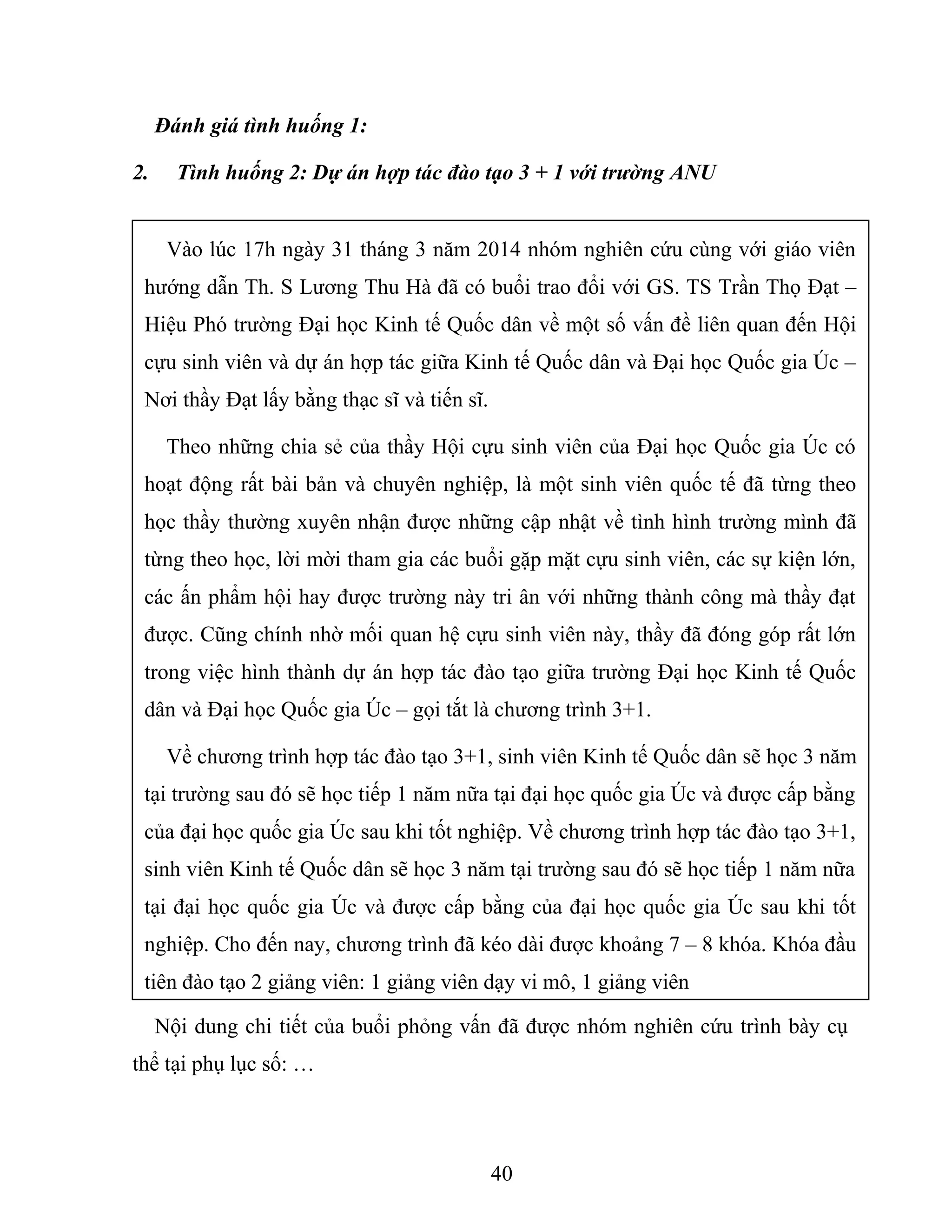 Đánh giá tình huống 1:
2. Tình huống 2: Dự án hợp tác đào tạo 3 + 1 với trường ANU
Nội dung chi tiết của buổi phỏng vấn đã được nhóm nghiên cứu trình bày cụ
thể tại phụ lục số: …
40
Vào lúc 17h ngày 31 tháng 3 năm 2014 nhóm nghiên cứu cùng với giáo viên
hướng dẫn Th. S Lương Thu Hà đã có buổi trao đổi với GS. TS Trần Thọ Đạt –
Hiệu Phó trường Đại học Kinh tế Quốc dân về một số vấn đề liên quan đến Hội
cựu sinh viên và dự án hợp tác giữa Kinh tế Quốc dân và Đại học Quốc gia Úc –
Nơi thầy Đạt lấy bằng thạc sĩ và tiến sĩ.
Theo những chia sẻ của thầy Hội cựu sinh viên của Đại học Quốc gia Úc có
hoạt động rất bài bản và chuyên nghiệp, là một sinh viên quốc tế đã từng theo
học thầy thường xuyên nhận được những cập nhật về tình hình trường mình đã
từng theo học, lời mời tham gia các buổi gặp mặt cựu sinh viên, các sự kiện lớn,
các ấn phẩm hội hay được trường này tri ân với những thành công mà thầy đạt
được. Cũng chính nhờ mối quan hệ cựu sinh viên này, thầy đã đóng góp rất lớn
trong việc hình thành dự án hợp tác đào tạo giữa trường Đại học Kinh tế Quốc
dân và Đại học Quốc gia Úc – gọi tắt là chương trình 3+1.
Về chương trình hợp tác đào tạo 3+1, sinh viên Kinh tế Quốc dân sẽ học 3 năm
tại trường sau đó sẽ học tiếp 1 năm nữa tại đại học quốc gia Úc và được cấp bằng
của đại học quốc gia Úc sau khi tốt nghiệp. Về chương trình hợp tác đào tạo 3+1,
sinh viên Kinh tế Quốc dân sẽ học 3 năm tại trường sau đó sẽ học tiếp 1 năm nữa
tại đại học quốc gia Úc và được cấp bằng của đại học quốc gia Úc sau khi tốt
nghiệp. Cho đến nay, chương trình đã kéo dài được khoảng 7 – 8 khóa. Khóa đầu
tiên đào tạo 2 giảng viên: 1 giảng viên dạy vi mô, 1 giảng viên
 