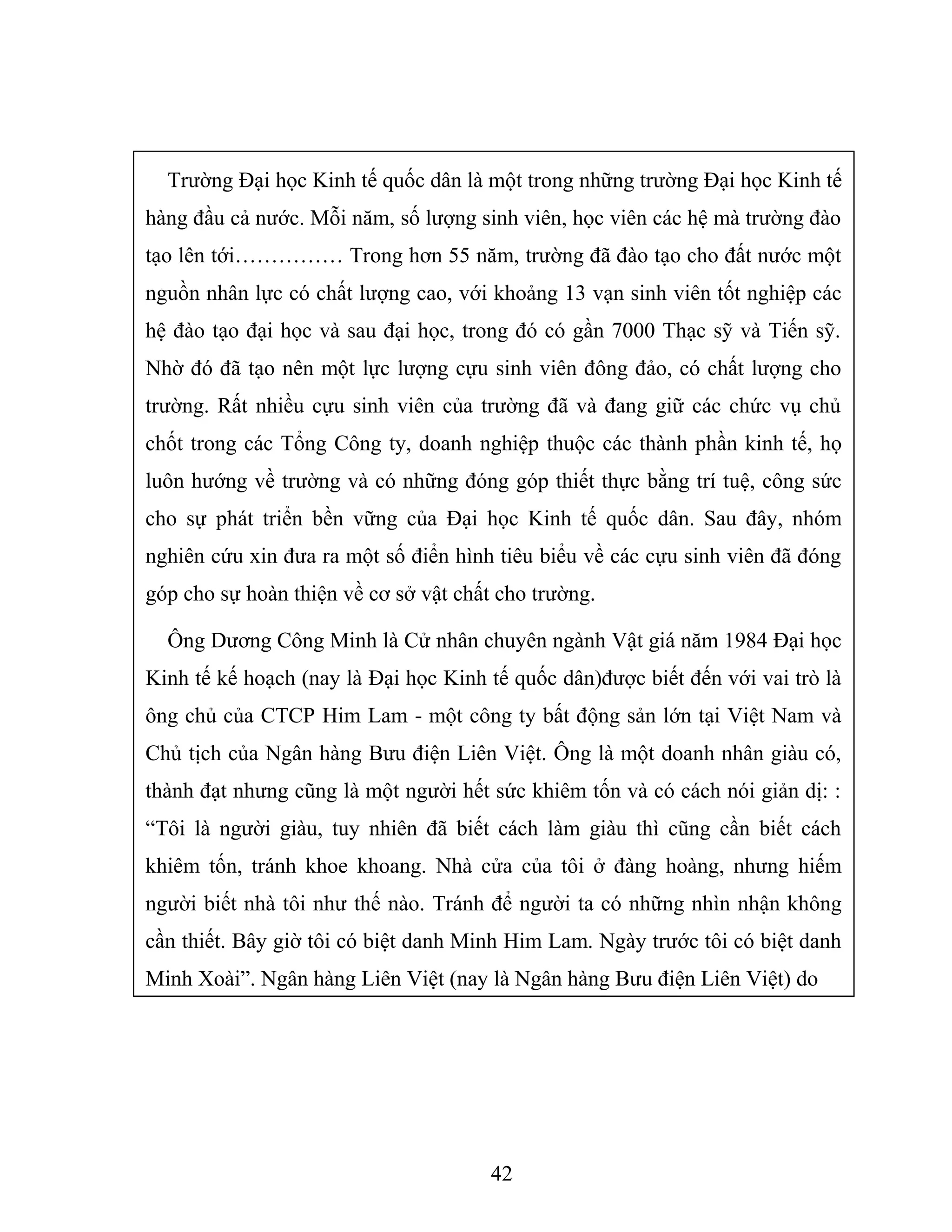 Trường Đại học Kinh tế quốc dân là một trong những trường Đại học Kinh tế
hàng đầu cả nước. Mỗi năm, số lượng sinh viên, học viên các hệ mà trường đào
tạo lên tới…………… Trong hơn 55 năm, trường đã đào tạo cho đất nước một
nguồn nhân lực có chất lượng cao, với khoảng 13 vạn sinh viên tốt nghiệp các
hệ đào tạo đại học và sau đại học, trong đó có gần 7000 Thạc sỹ và Tiến sỹ.
Nhờ đó đã tạo nên một lực lượng cựu sinh viên đông đảo, có chất lượng cho
trường. Rất nhiều cựu sinh viên của trường đã và đang giữ các chức vụ chủ
chốt trong các Tổng Công ty, doanh nghiệp thuộc các thành phần kinh tế, họ
luôn hướng về trường và có những đóng góp thiết thực bằng trí tuệ, công sức
cho sự phát triển bền vững của Đại học Kinh tế quốc dân. Sau đây, nhóm
nghiên cứu xin đưa ra một số điển hình tiêu biểu về các cựu sinh viên đã đóng
góp cho sự hoàn thiện về cơ sở vật chất cho trường.
Ông Dương Công Minh là Cử nhân chuyên ngành Vật giá năm 1984 Đại học
Kinh tế kế hoạch (nay là Đại học Kinh tế quốc dân)được biết đến với vai trò là
ông chủ của CTCP Him Lam - một công ty bất động sản lớn tại Việt Nam và
Chủ tịch của Ngân hàng Bưu điện Liên Việt. Ông là một doanh nhân giàu có,
thành đạt nhưng cũng là một người hết sức khiêm tốn và có cách nói giản dị: :
“Tôi là người giàu, tuy nhiên đã biết cách làm giàu thì cũng cần biết cách
khiêm tốn, tránh khoe khoang. Nhà cửa của tôi ở đàng hoàng, nhưng hiếm
người biết nhà tôi như thế nào. Tránh để người ta có những nhìn nhận không
cần thiết. Bây giờ tôi có biệt danh Minh Him Lam. Ngày trước tôi có biệt danh
Minh Xoài”. Ngân hàng Liên Việt (nay là Ngân hàng Bưu điện Liên Việt) do
42
 