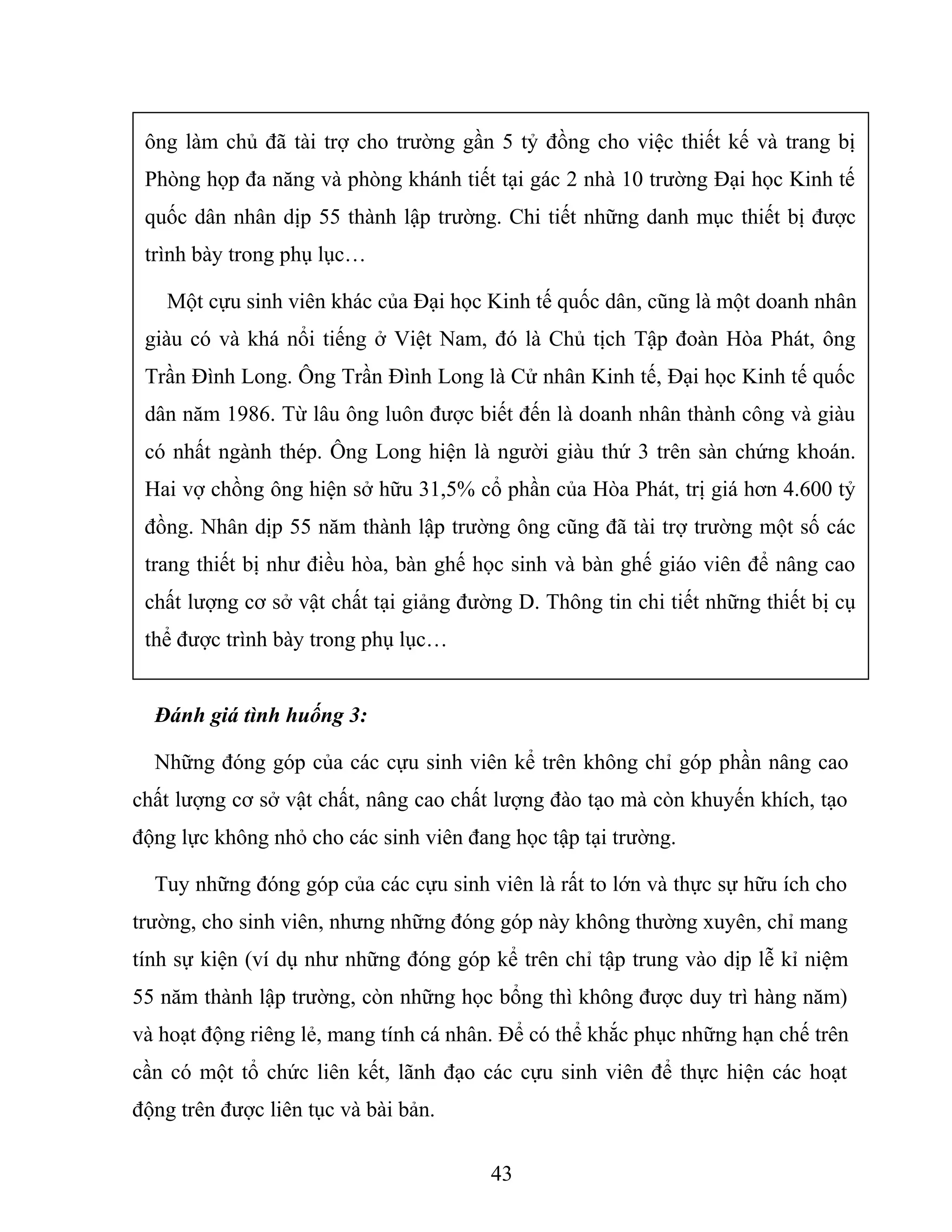 ông làm chủ đã tài trợ cho trường gần 5 tỷ đồng cho việc thiết kế và trang bị
Phòng họp đa năng và phòng khánh tiết tại gác 2 nhà 10 trường Đại học Kinh tế
quốc dân nhân dịp 55 thành lập trường. Chi tiết những danh mục thiết bị được
trình bày trong phụ lục…
Một cựu sinh viên khác của Đại học Kinh tế quốc dân, cũng là một doanh nhân
giàu có và khá nổi tiếng ở Việt Nam, đó là Chủ tịch Tập đoàn Hòa Phát, ông
Trần Đình Long. Ông Trần Đình Long là Cử nhân Kinh tế, Đại học Kinh tế quốc
dân năm 1986. Từ lâu ông luôn được biết đến là doanh nhân thành công và giàu
có nhất ngành thép. Ông Long hiện là người giàu thứ 3 trên sàn chứng khoán.
Hai vợ chồng ông hiện sở hữu 31,5% cổ phần của Hòa Phát, trị giá hơn 4.600 tỷ
đồng. Nhân dịp 55 năm thành lập trường ông cũng đã tài trợ trường một số các
trang thiết bị như điều hòa, bàn ghế học sinh và bàn ghế giáo viên để nâng cao
chất lượng cơ sở vật chất tại giảng đường D. Thông tin chi tiết những thiết bị cụ
thể được trình bày trong phụ lục…
Đánh giá tình huống 3:
Những đóng góp của các cựu sinh viên kể trên không chỉ góp phần nâng cao
chất lượng cơ sở vật chất, nâng cao chất lượng đào tạo mà còn khuyến khích, tạo
động lực không nhỏ cho các sinh viên đang học tập tại trường.
Tuy những đóng góp của các cựu sinh viên là rất to lớn và thực sự hữu ích cho
trường, cho sinh viên, nhưng những đóng góp này không thường xuyên, chỉ mang
tính sự kiện (ví dụ như những đóng góp kể trên chỉ tập trung vào dịp lễ kỉ niệm
55 năm thành lập trường, còn những học bổng thì không được duy trì hàng năm)
và hoạt động riêng lẻ, mang tính cá nhân. Để có thể khắc phục những hạn chế trên
cần có một tổ chức liên kết, lãnh đạo các cựu sinh viên để thực hiện các hoạt
động trên được liên tục và bài bản.
43
 
