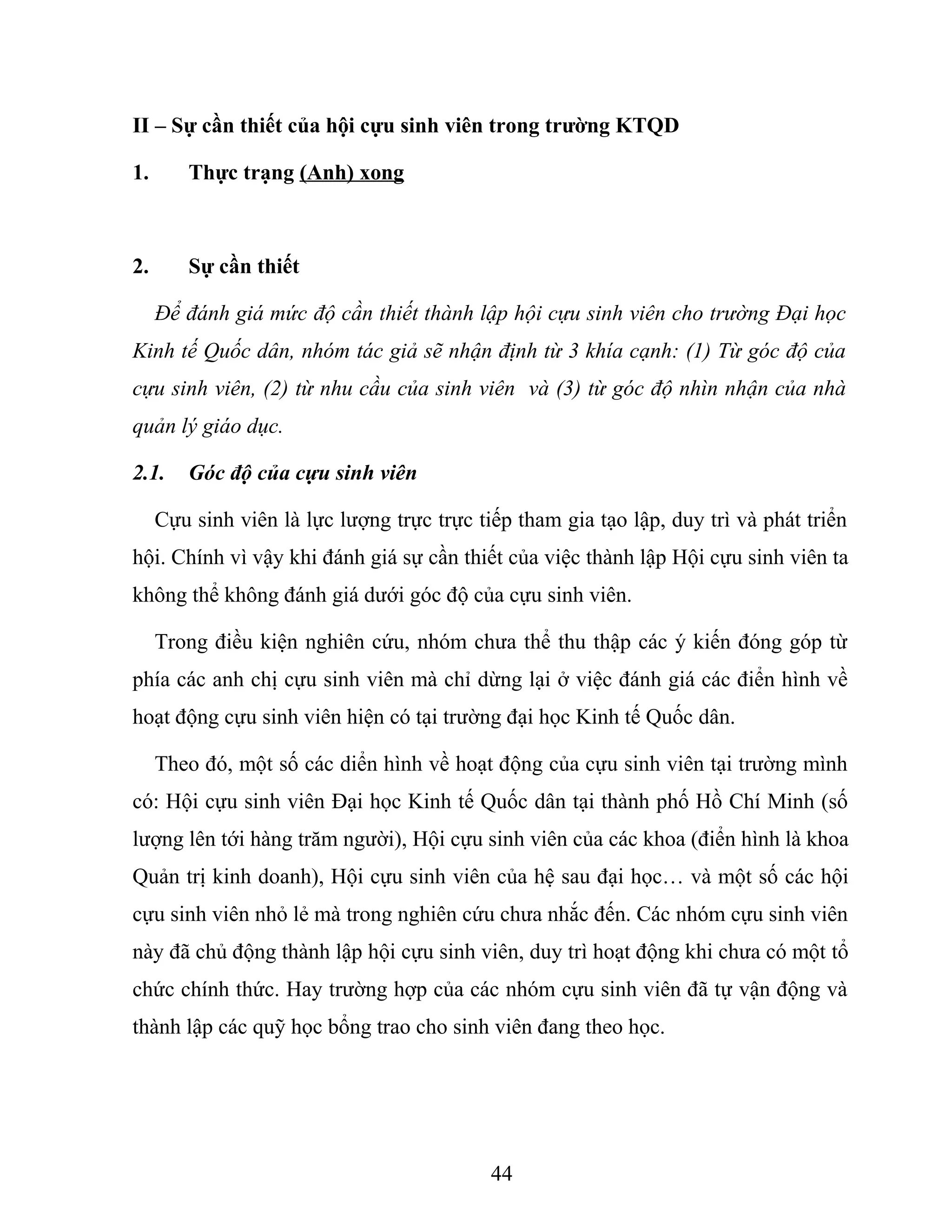 II – Sự cần thiết của hội cựu sinh viên trong trường KTQD
1. Thực trạng (Anh) xong
2. Sự cần thiết
Để đánh giá mức độ cần thiết thành lập hội cựu sinh viên cho trường Đại học
Kinh tế Quốc dân, nhóm tác giả sẽ nhận định từ 3 khía cạnh: (1) Từ góc độ của
cựu sinh viên, (2) từ nhu cầu của sinh viên và (3) từ góc độ nhìn nhận của nhà
quản lý giáo dục.
2.1. Góc độ của cựu sinh viên
Cựu sinh viên là lực lượng trực trực tiếp tham gia tạo lập, duy trì và phát triển
hội. Chính vì vậy khi đánh giá sự cần thiết của việc thành lập Hội cựu sinh viên ta
không thể không đánh giá dưới góc độ của cựu sinh viên.
Trong điều kiện nghiên cứu, nhóm chưa thể thu thập các ý kiến đóng góp từ
phía các anh chị cựu sinh viên mà chỉ dừng lại ở việc đánh giá các điển hình về
hoạt động cựu sinh viên hiện có tại trường đại học Kinh tế Quốc dân.
Theo đó, một số các diển hình về hoạt động của cựu sinh viên tại trường mình
có: Hội cựu sinh viên Đại học Kinh tế Quốc dân tại thành phố Hồ Chí Minh (số
lượng lên tới hàng trăm người), Hội cựu sinh viên của các khoa (điển hình là khoa
Quản trị kinh doanh), Hội cựu sinh viên của hệ sau đại học… và một số các hội
cựu sinh viên nhỏ lẻ mà trong nghiên cứu chưa nhắc đến. Các nhóm cựu sinh viên
này đã chủ động thành lập hội cựu sinh viên, duy trì hoạt động khi chưa có một tổ
chức chính thức. Hay trường hợp của các nhóm cựu sinh viên đã tự vận động và
thành lập các quỹ học bổng trao cho sinh viên đang theo học.
44
 