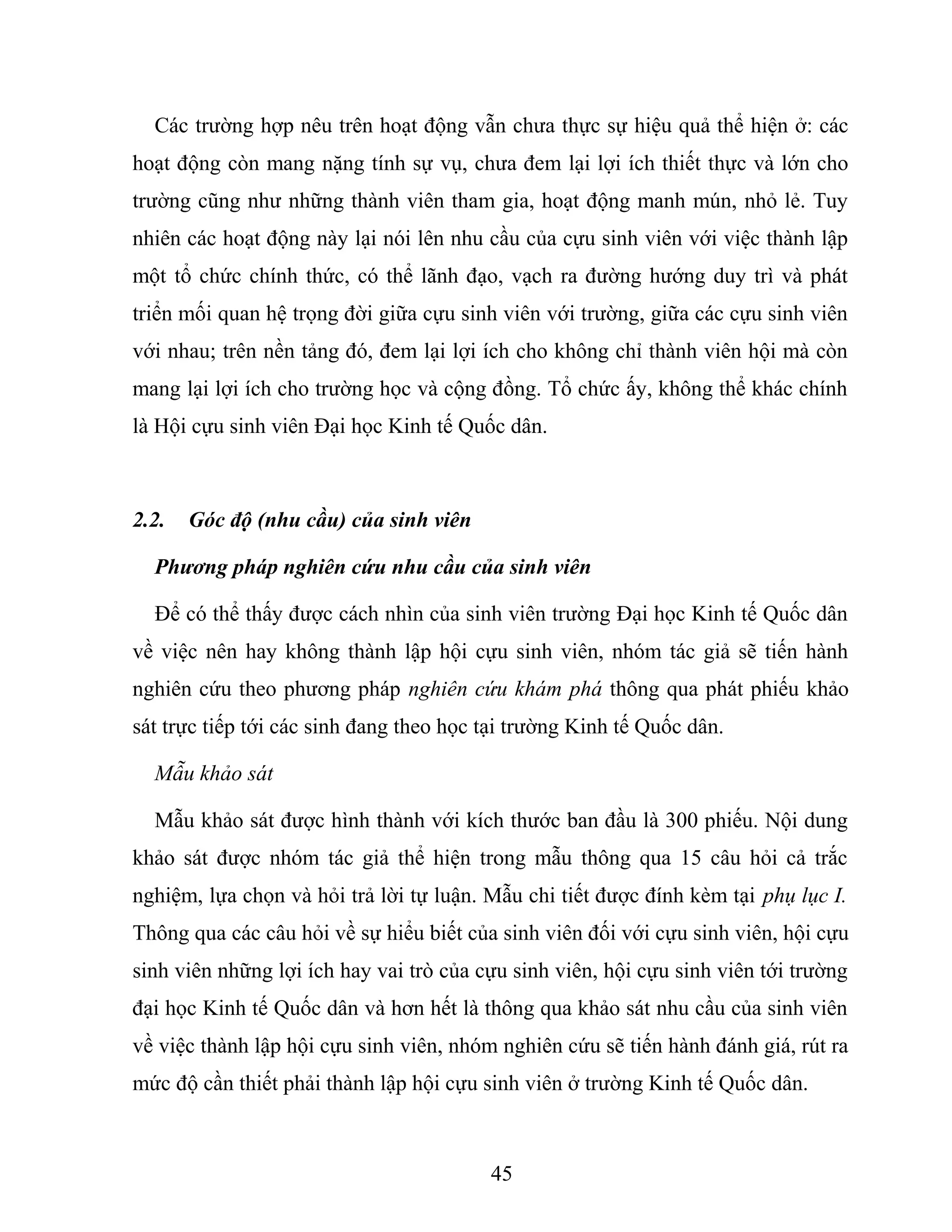 Các trường hợp nêu trên hoạt động vẫn chưa thực sự hiệu quả thể hiện ở: các
hoạt động còn mang nặng tính sự vụ, chưa đem lại lợi ích thiết thực và lớn cho
trường cũng như những thành viên tham gia, hoạt động manh mún, nhỏ lẻ. Tuy
nhiên các hoạt động này lại nói lên nhu cầu của cựu sinh viên với việc thành lập
một tổ chức chính thức, có thể lãnh đạo, vạch ra đường hướng duy trì và phát
triển mối quan hệ trọng đời giữa cựu sinh viên với trường, giữa các cựu sinh viên
với nhau; trên nền tảng đó, đem lại lợi ích cho không chỉ thành viên hội mà còn
mang lại lợi ích cho trường học và cộng đồng. Tổ chức ấy, không thể khác chính
là Hội cựu sinh viên Đại học Kinh tế Quốc dân.
2.2. Góc độ (nhu cầu) của sinh viên
Phương pháp nghiên cứu nhu cầu của sinh viên
Để có thể thấy được cách nhìn của sinh viên trường Đại học Kinh tế Quốc dân
về việc nên hay không thành lập hội cựu sinh viên, nhóm tác giả sẽ tiến hành
nghiên cứu theo phương pháp nghiên cứu khám phá thông qua phát phiếu khảo
sát trực tiếp tới các sinh đang theo học tại trường Kinh tế Quốc dân.
Mẫu khảo sát
Mẫu khảo sát được hình thành với kích thước ban đầu là 300 phiếu. Nội dung
khảo sát được nhóm tác giả thể hiện trong mẫu thông qua 15 câu hỏi cả trắc
nghiệm, lựa chọn và hỏi trả lời tự luận. Mẫu chi tiết được đính kèm tại phụ lục I.
Thông qua các câu hỏi về sự hiểu biết của sinh viên đối với cựu sinh viên, hội cựu
sinh viên những lợi ích hay vai trò của cựu sinh viên, hội cựu sinh viên tới trường
đại học Kinh tế Quốc dân và hơn hết là thông qua khảo sát nhu cầu của sinh viên
về việc thành lập hội cựu sinh viên, nhóm nghiên cứu sẽ tiến hành đánh giá, rút ra
mức độ cần thiết phải thành lập hội cựu sinh viên ở trường Kinh tế Quốc dân.
45
 