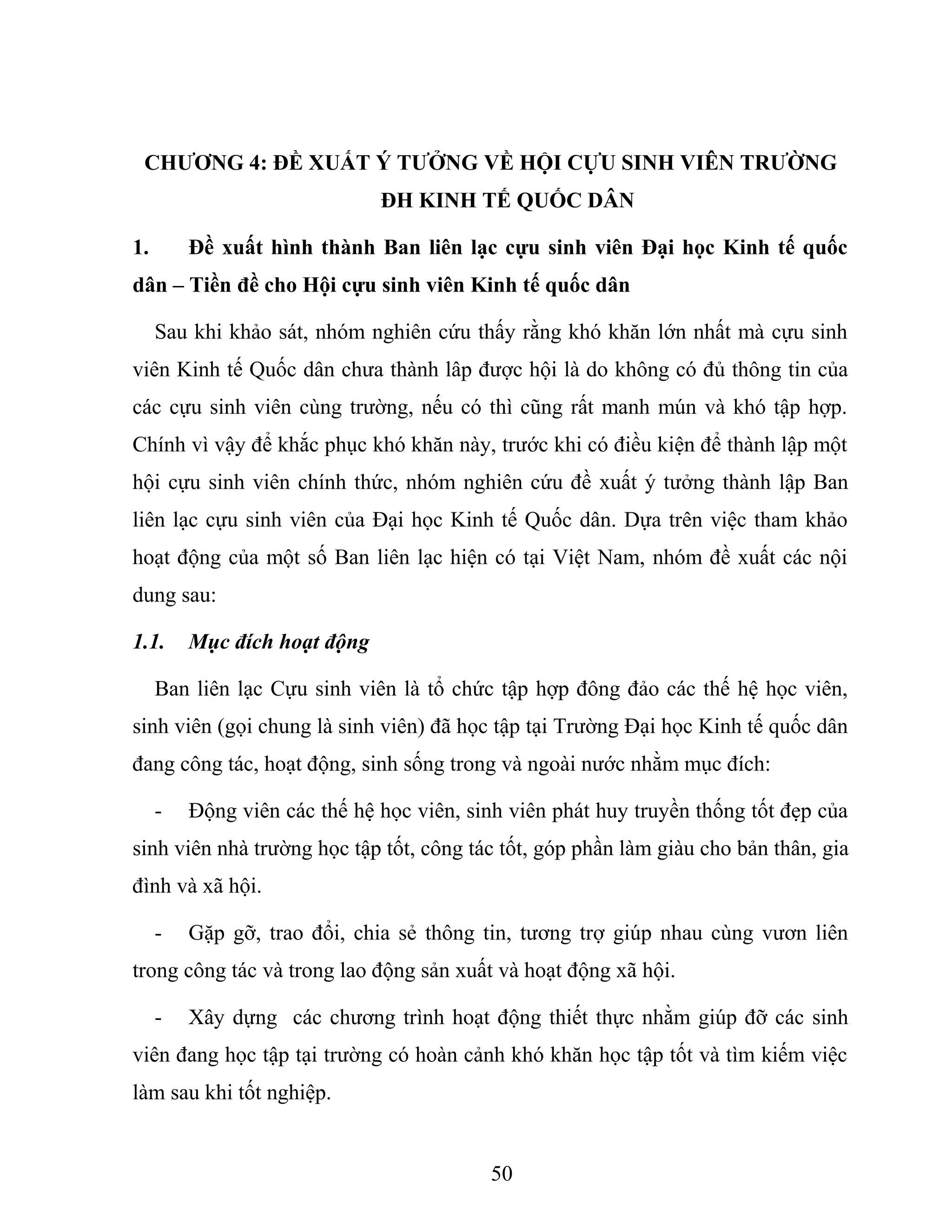 CHƯƠNG 4: ĐỀ XUẤT Ý TƯỞNG VỀ HỘI CỰU SINH VIÊN TRƯỜNG
ĐH KINH TẾ QUỐC DÂN
1. Đề xuất hình thành Ban liên lạc cựu sinh viên Đại học Kinh tế quốc
dân – Tiền đề cho Hội cựu sinh viên Kinh tế quốc dân
Sau khi khảo sát, nhóm nghiên cứu thấy rằng khó khăn lớn nhất mà cựu sinh
viên Kinh tế Quốc dân chưa thành lâp được hội là do không có đủ thông tin của
các cựu sinh viên cùng trường, nếu có thì cũng rất manh mún và khó tập hợp.
Chính vì vậy để khắc phục khó khăn này, trước khi có điều kiện để thành lập một
hội cựu sinh viên chính thức, nhóm nghiên cứu đề xuất ý tưởng thành lập Ban
liên lạc cựu sinh viên của Đại học Kinh tế Quốc dân. Dựa trên việc tham khảo
hoạt động của một số Ban liên lạc hiện có tại Việt Nam, nhóm đề xuất các nội
dung sau:
1.1. Mục đích hoạt động
Ban liên lạc Cựu sinh viên là tổ chức tập hợp đông đảo các thế hệ học viên,
sinh viên (gọi chung là sinh viên) đã học tập tại Trường Đại học Kinh tế quốc dân
đang công tác, hoạt động, sinh sống trong và ngoài nước nhằm mục đích:
- Động viên các thế hệ học viên, sinh viên phát huy truyền thống tốt đẹp của
sinh viên nhà trường học tập tốt, công tác tốt, góp phần làm giàu cho bản thân, gia
đình và xã hội.
- Gặp gỡ, trao đổi, chia sẻ thông tin, tương trợ giúp nhau cùng vươn liên
trong công tác và trong lao động sản xuất và hoạt động xã hội.
- Xây dựng các chương trình hoạt động thiết thực nhằm giúp đỡ các sinh
viên đang học tập tại trường có hoàn cảnh khó khăn học tập tốt và tìm kiếm việc
làm sau khi tốt nghiệp.
50
 