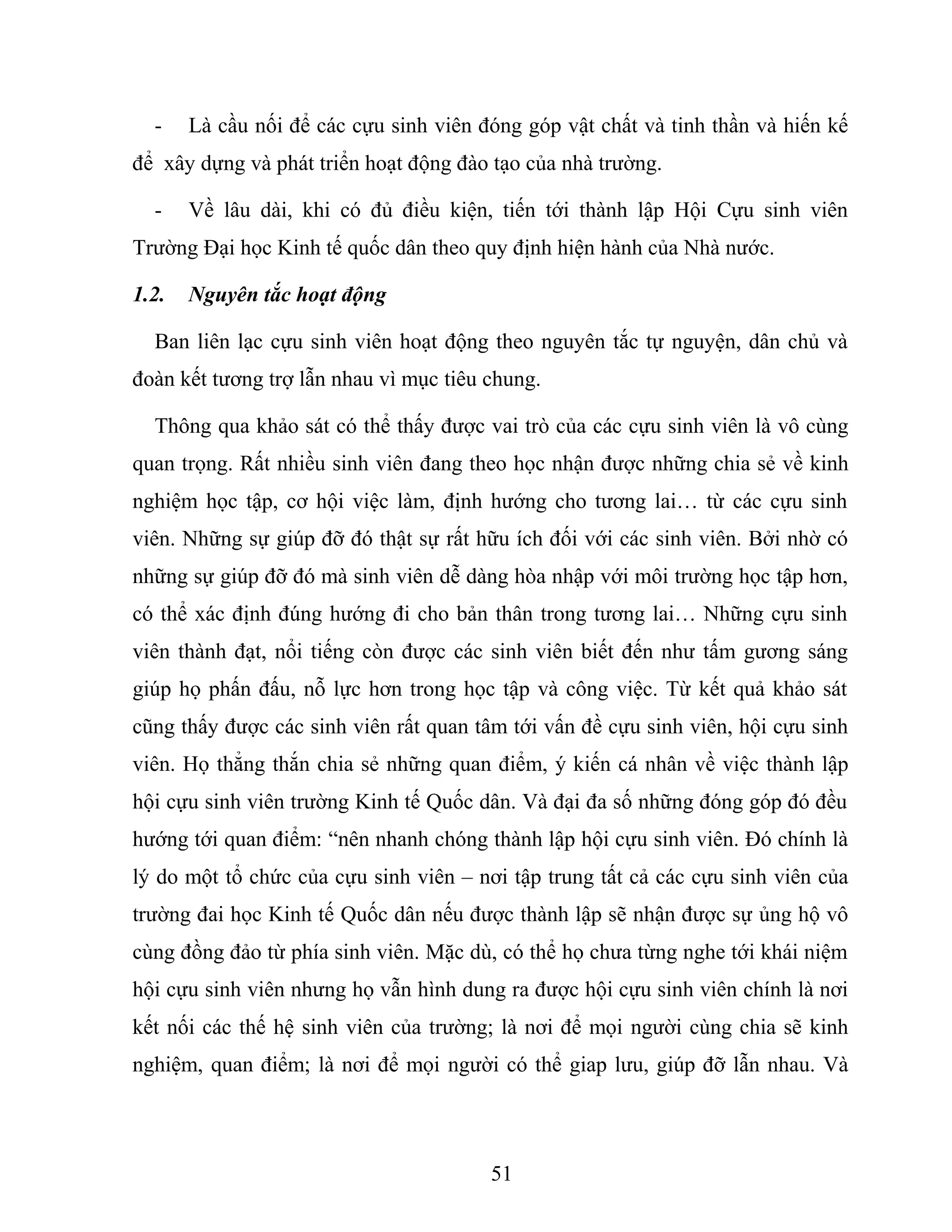 - Là cầu nối để các cựu sinh viên đóng góp vật chất và tinh thần và hiến kế
để xây dựng và phát triển hoạt động đào tạo của nhà trường.
- Về lâu dài, khi có đủ điều kiện, tiến tới thành lập Hội Cựu sinh viên
Trường Đại học Kinh tế quốc dân theo quy định hiện hành của Nhà nước.
1.2. Nguyên tắc hoạt động
Ban liên lạc cựu sinh viên hoạt động theo nguyên tắc tự nguyện, dân chủ và
đoàn kết tương trợ lẫn nhau vì mục tiêu chung.
Thông qua khảo sát có thể thấy được vai trò của các cựu sinh viên là vô cùng
quan trọng. Rất nhiều sinh viên đang theo học nhận được những chia sẻ về kinh
nghiệm học tập, cơ hội việc làm, định hướng cho tương lai… từ các cựu sinh
viên. Những sự giúp đỡ đó thật sự rất hữu ích đối với các sinh viên. Bởi nhờ có
những sự giúp đỡ đó mà sinh viên dễ dàng hòa nhập với môi trường học tập hơn,
có thể xác định đúng hướng đi cho bản thân trong tương lai… Những cựu sinh
viên thành đạt, nổi tiếng còn được các sinh viên biết đến như tấm gương sáng
giúp họ phấn đấu, nỗ lực hơn trong học tập và công việc. Từ kết quả khảo sát
cũng thấy được các sinh viên rất quan tâm tới vấn đề cựu sinh viên, hội cựu sinh
viên. Họ thẳng thắn chia sẻ những quan điểm, ý kiến cá nhân về việc thành lập
hội cựu sinh viên trường Kinh tế Quốc dân. Và đại đa số những đóng góp đó đều
hướng tới quan điểm: “nên nhanh chóng thành lập hội cựu sinh viên. Đó chính là
lý do một tổ chức của cựu sinh viên – nơi tập trung tất cả các cựu sinh viên của
trường đai học Kinh tế Quốc dân nếu được thành lập sẽ nhận được sự ủng hộ vô
cùng đồng đảo từ phía sinh viên. Mặc dù, có thể họ chưa từng nghe tới khái niệm
hội cựu sinh viên nhưng họ vẫn hình dung ra được hội cựu sinh viên chính là nơi
kết nối các thế hệ sinh viên của trường; là nơi để mọi người cùng chia sẽ kinh
nghiệm, quan điểm; là nơi để mọi người có thể giap lưu, giúp đỡ lẫn nhau. Và
51
 