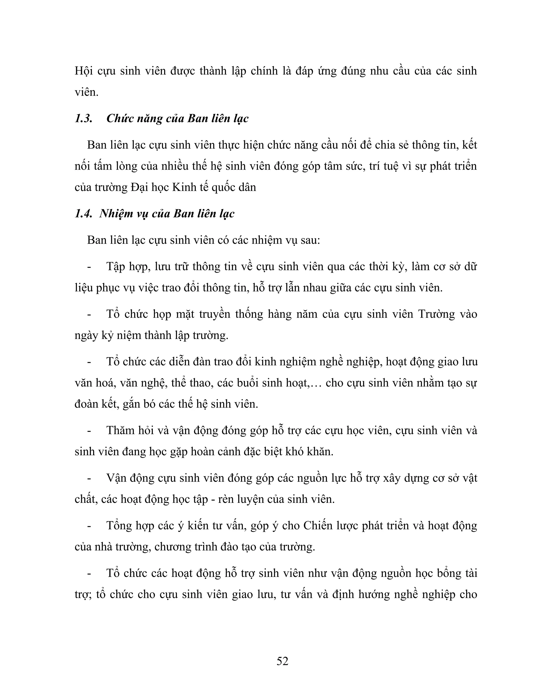 Hội cựu sinh viên được thành lập chính là đáp ứng đúng nhu cầu của các sinh
viên.
1.3. Chức năng của Ban liên lạc
Ban liên lạc cựu sinh viên thực hiện chức năng cầu nối để chia sẻ thông tin, kết
nối tấm lòng của nhiều thế hệ sinh viên đóng góp tâm sức, trí tuệ vì sự phát triển
của trường Đại học Kinh tế quốc dân
1.4. Nhiệm vụ của Ban liên lạc
Ban liên lạc cựu sinh viên có các nhiệm vụ sau:
- Tập hợp, lưu trữ thông tin về cựu sinh viên qua các thời kỳ, làm cơ sở dữ
liệu phục vụ việc trao đổi thông tin, hỗ trợ lẫn nhau giữa các cựu sinh viên.
- Tổ chức họp mặt truyền thống hàng năm của cựu sinh viên Trường vào
ngày kỷ niệm thành lập trường.
- Tổ chức các diễn đàn trao đổi kinh nghiệm nghề nghiệp, hoạt động giao lưu
văn hoá, văn nghệ, thể thao, các buổi sinh hoạt,… cho cựu sinh viên nhằm tạo sự
đoàn kết, gắn bó các thế hệ sinh viên.
- Thăm hỏi và vận động đóng góp hỗ trợ các cựu học viên, cựu sinh viên và
sinh viên đang học gặp hoàn cảnh đặc biệt khó khăn.
- Vận động cựu sinh viên đóng góp các nguồn lực hỗ trợ xây dựng cơ sở vật
chất, các hoạt động học tập - rèn luyện của sinh viên.
- Tổng hợp các ý kiến tư vấn, góp ý cho Chiến lược phát triển và hoạt động
của nhà trường, chương trình đào tạo của trường.
- Tổ chức các hoạt động hỗ trợ sinh viên như vận động nguồn học bổng tài
trợ; tổ chức cho cựu sinh viên giao lưu, tư vấn và định hướng nghề nghiệp cho
52
 
