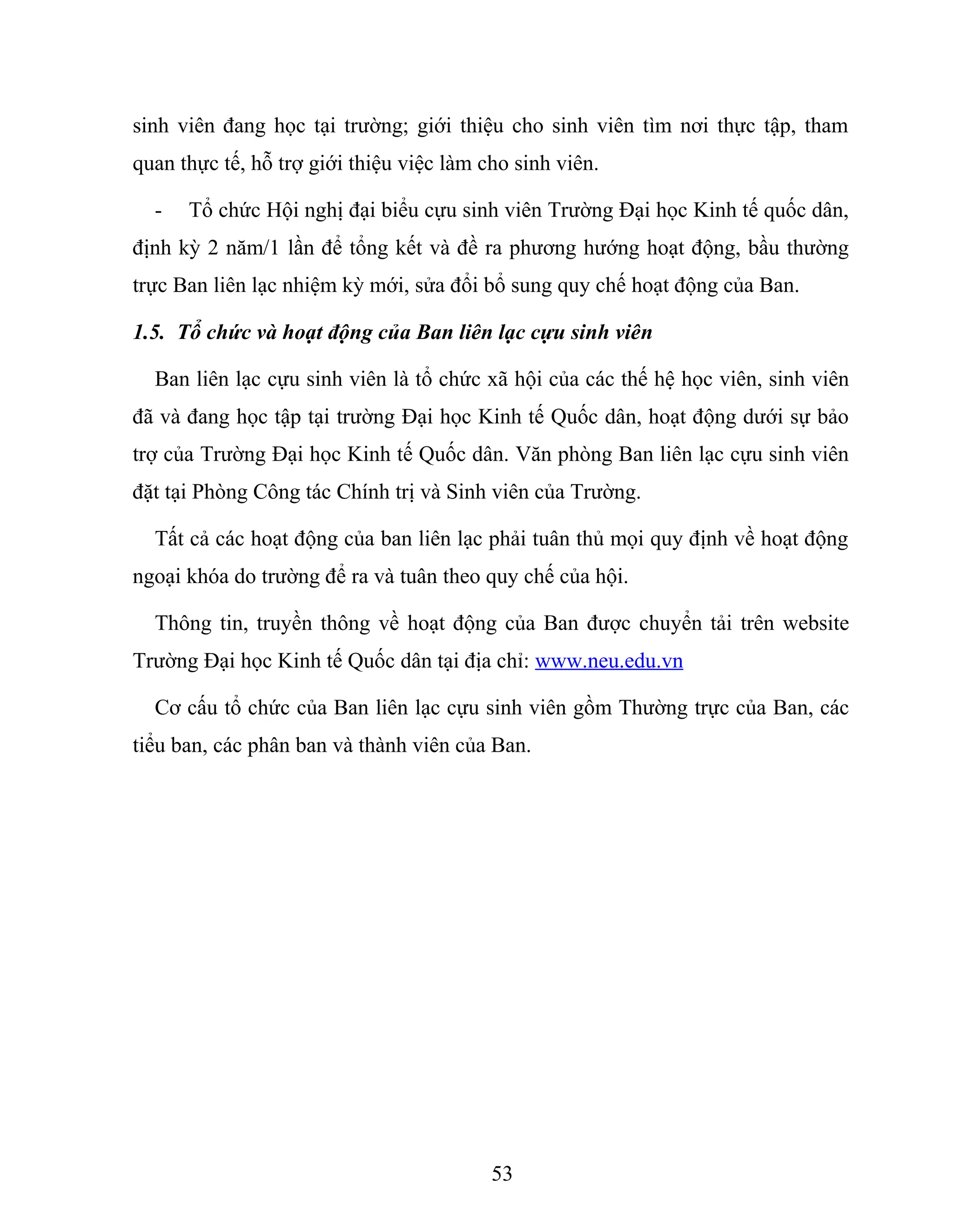 sinh viên đang học tại trường; giới thiệu cho sinh viên tìm nơi thực tập, tham
quan thực tế, hỗ trợ giới thiệu việc làm cho sinh viên.
- Tổ chức Hội nghị đại biểu cựu sinh viên Trường Đại học Kinh tế quốc dân,
định kỳ 2 năm/1 lần để tổng kết và đề ra phương hướng hoạt động, bầu thường
trực Ban liên lạc nhiệm kỳ mới, sửa đổi bổ sung quy chế hoạt động của Ban.
1.5. Tổ chức và hoạt động của Ban liên lạc cựu sinh viên
Ban liên lạc cựu sinh viên là tổ chức xã hội của các thế hệ học viên, sinh viên
đã và đang học tập tại trường Đại học Kinh tế Quốc dân, hoạt động dưới sự bảo
trợ của Trường Đại học Kinh tế Quốc dân. Văn phòng Ban liên lạc cựu sinh viên
đặt tại Phòng Công tác Chính trị và Sinh viên của Trường.
Tất cả các hoạt động của ban liên lạc phải tuân thủ mọi quy định về hoạt động
ngoại khóa do trường để ra và tuân theo quy chế của hội.
Thông tin, truyền thông về hoạt động của Ban được chuyển tải trên website
Trường Đại học Kinh tế Quốc dân tại địa chỉ: www.neu.edu.vn
Cơ cấu tổ chức của Ban liên lạc cựu sinh viên gồm Thường trực của Ban, các
tiểu ban, các phân ban và thành viên của Ban.
53
 