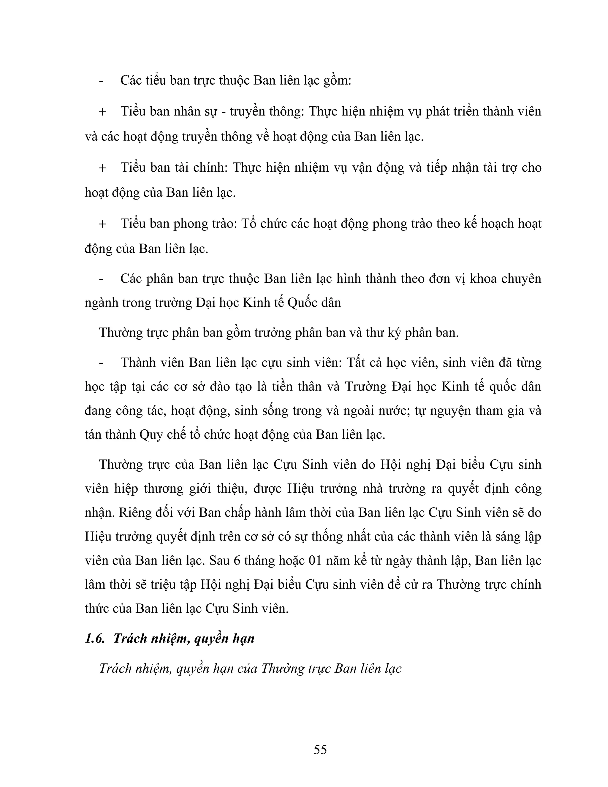 - Các tiểu ban trực thuộc Ban liên lạc gồm:
+ Tiểu ban nhân sự - truyền thông: Thực hiện nhiệm vụ phát triển thành viên
và các hoạt động truyền thông về hoạt động của Ban liên lạc.
+ Tiểu ban tài chính: Thực hiện nhiệm vụ vận động và tiếp nhận tài trợ cho
hoạt động của Ban liên lạc.
+ Tiểu ban phong trào: Tổ chức các hoạt động phong trào theo kế hoạch hoạt
động của Ban liên lạc.
- Các phân ban trực thuộc Ban liên lạc hình thành theo đơn vị khoa chuyên
ngành trong trường Đại học Kinh tế Quốc dân
Thường trực phân ban gồm trưởng phân ban và thư ký phân ban.
- Thành viên Ban liên lạc cựu sinh viên: Tất cả học viên, sinh viên đã từng
học tập tại các cơ sở đào tạo là tiền thân và Trường Đại học Kinh tế quốc dân
đang công tác, hoạt động, sinh sống trong và ngoài nước; tự nguyện tham gia và
tán thành Quy chế tổ chức hoạt động của Ban liên lạc.
Thường trực của Ban liên lạc Cựu Sinh viên do Hội nghị Đại biểu Cựu sinh
viên hiệp thương giới thiệu, được Hiệu trưởng nhà trường ra quyết định công
nhận. Riêng đối với Ban chấp hành lâm thời của Ban liên lạc Cựu Sinh viên sẽ do
Hiệu trưởng quyết định trên cơ sở có sự thống nhất của các thành viên là sáng lập
viên của Ban liên lạc. Sau 6 tháng hoặc 01 năm kể từ ngày thành lập, Ban liên lạc
lâm thời sẽ triệu tập Hội nghị Đại biểu Cựu sinh viên để cử ra Thường trực chính
thức của Ban liên lạc Cựu Sinh viên.
1.6. Trách nhiệm, quyền hạn
Trách nhiệm, quyền hạn của Thường trực Ban liên lạc
55
 