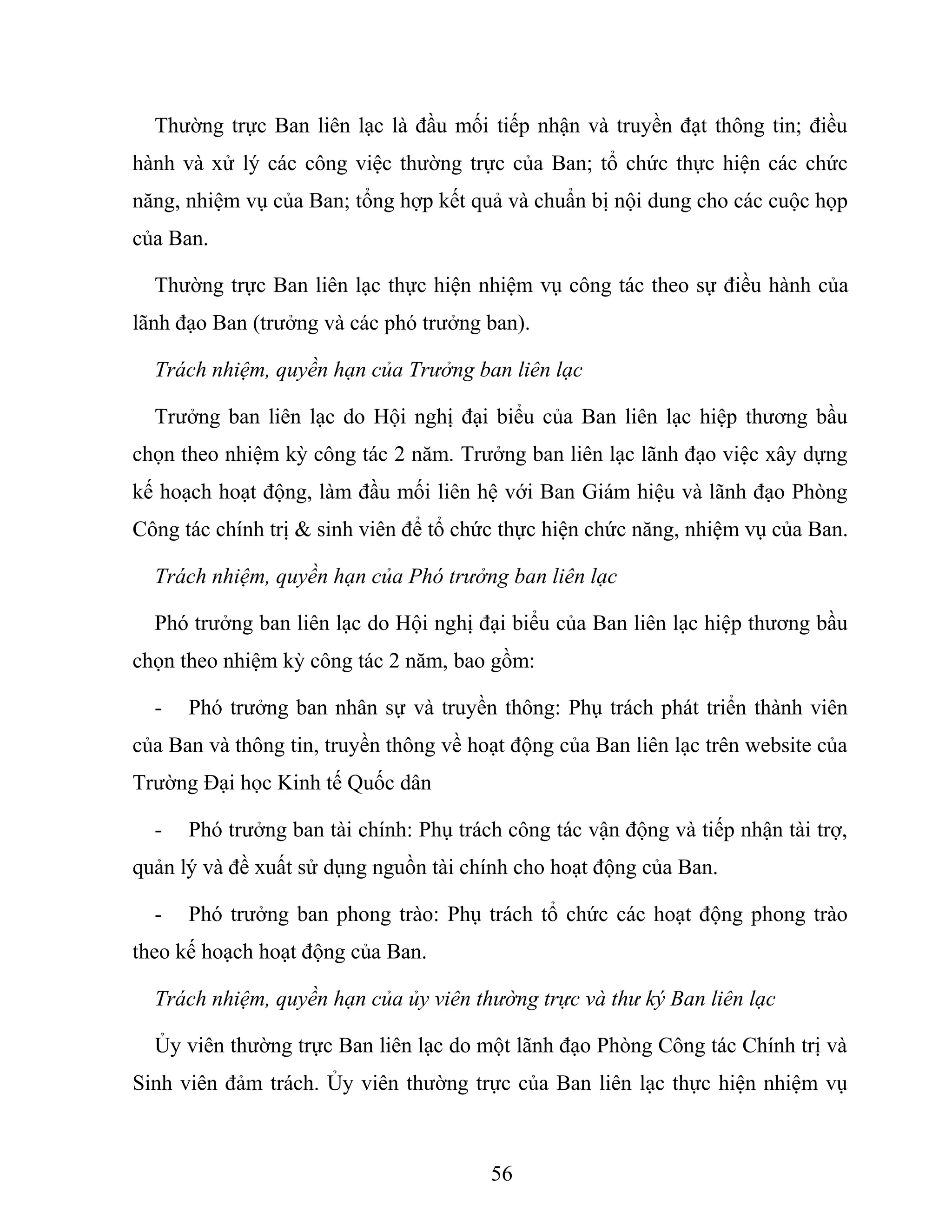 Thường trực Ban liên lạc là đầu mối tiếp nhận và truyền đạt thông tin; điều
hành và xử lý các công việc thường trực của Ban; tổ chức thực hiện các chức
năng, nhiệm vụ của Ban; tổng hợp kết quả và chuẩn bị nội dung cho các cuộc họp
của Ban.
Thường trực Ban liên lạc thực hiện nhiệm vụ công tác theo sự điều hành của
lãnh đạo Ban (trưởng và các phó trưởng ban).
Trách nhiệm, quyền hạn của Trưởng ban liên lạc
Trưởng ban liên lạc do Hội nghị đại biểu của Ban liên lạc hiệp thương bầu
chọn theo nhiệm kỳ công tác 2 năm. Trưởng ban liên lạc lãnh đạo việc xây dựng
kế hoạch hoạt động, làm đầu mối liên hệ với Ban Giám hiệu và lãnh đạo Phòng
Công tác chính trị & sinh viên để tổ chức thực hiện chức năng, nhiệm vụ của Ban.
Trách nhiệm, quyền hạn của Phó trưởng ban liên lạc
Phó trưởng ban liên lạc do Hội nghị đại biểu của Ban liên lạc hiệp thương bầu
chọn theo nhiệm kỳ công tác 2 năm, bao gồm:
- Phó trưởng ban nhân sự và truyền thông: Phụ trách phát triển thành viên
của Ban và thông tin, truyền thông về hoạt động của Ban liên lạc trên website của
Trường Đại học Kinh tế Quốc dân
- Phó trưởng ban tài chính: Phụ trách công tác vận động và tiếp nhận tài trợ,
quản lý và đề xuất sử dụng nguồn tài chính cho hoạt động của Ban.
- Phó trưởng ban phong trào: Phụ trách tổ chức các hoạt động phong trào
theo kế hoạch hoạt động của Ban.
Trách nhiệm, quyền hạn của ủy viên thường trực và thư ký Ban liên lạc
Ủy viên thường trực Ban liên lạc do một lãnh đạo Phòng Công tác Chính trị và
Sinh viên đảm trách. Ủy viên thường trực của Ban liên lạc thực hiện nhiệm vụ
56
 
