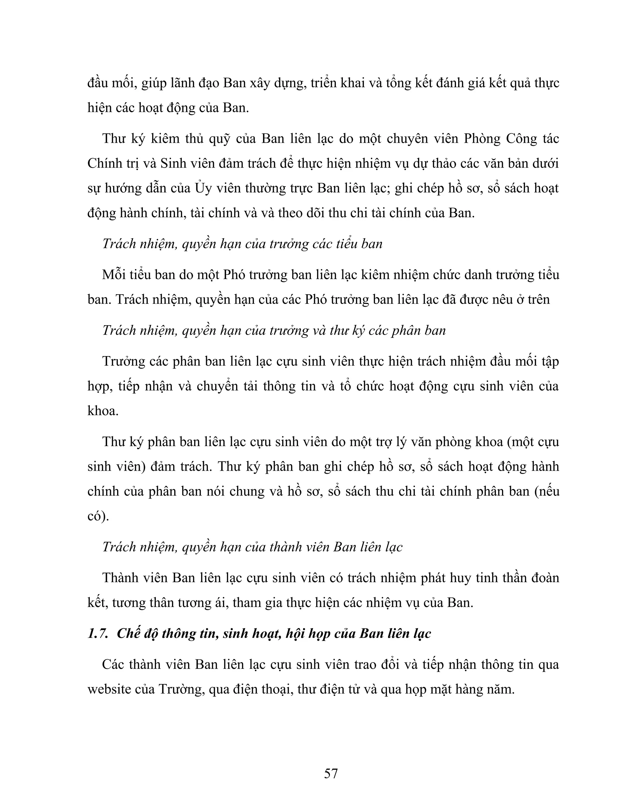 đầu mối, giúp lãnh đạo Ban xây dựng, triển khai và tổng kết đánh giá kết quả thực
hiện các hoạt động của Ban.
Thư ký kiêm thủ quỹ của Ban liên lạc do một chuyên viên Phòng Công tác
Chính trị và Sinh viên đảm trách để thực hiện nhiệm vụ dự thảo các văn bản dưới
sự hướng dẫn của Ủy viên thường trực Ban liên lạc; ghi chép hồ sơ, sổ sách hoạt
động hành chính, tài chính và và theo dõi thu chi tài chính của Ban.
Trách nhiệm, quyền hạn của trưởng các tiểu ban
Mỗi tiểu ban do một Phó trưởng ban liên lạc kiêm nhiệm chức danh trưởng tiểu
ban. Trách nhiệm, quyền hạn của các Phó trưởng ban liên lạc đã được nêu ở trên
Trách nhiệm, quyền hạn của trưởng và thư ký các phân ban
Trưởng các phân ban liên lạc cựu sinh viên thực hiện trách nhiệm đầu mối tập
hợp, tiếp nhận và chuyển tải thông tin và tổ chức hoạt động cựu sinh viên của
khoa.
Thư ký phân ban liên lạc cựu sinh viên do một trợ lý văn phòng khoa (một cựu
sinh viên) đảm trách. Thư ký phân ban ghi chép hồ sơ, sổ sách hoạt động hành
chính của phân ban nói chung và hồ sơ, sổ sách thu chi tài chính phân ban (nếu
có).
Trách nhiệm, quyền hạn của thành viên Ban liên lạc
Thành viên Ban liên lạc cựu sinh viên có trách nhiệm phát huy tinh thần đoàn
kết, tương thân tương ái, tham gia thực hiện các nhiệm vụ của Ban.
1.7. Chế độ thông tin, sinh hoạt, hội họp của Ban liên lạc
Các thành viên Ban liên lạc cựu sinh viên trao đổi và tiếp nhận thông tin qua
website của Trường, qua điện thoại, thư điện tử và qua họp mặt hàng năm.
57
 