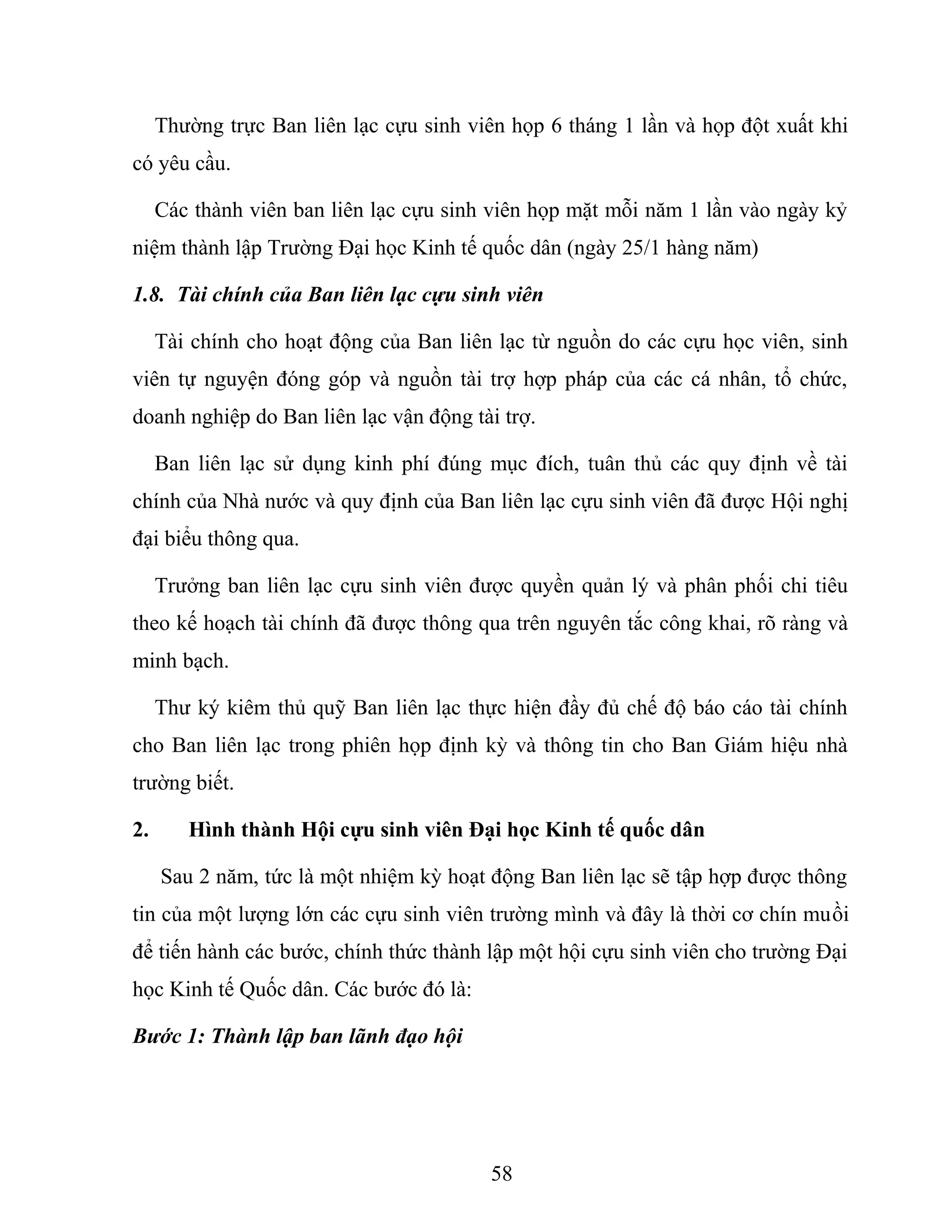 Thường trực Ban liên lạc cựu sinh viên họp 6 tháng 1 lần và họp đột xuất khi
có yêu cầu.
Các thành viên ban liên lạc cựu sinh viên họp mặt mỗi năm 1 lần vào ngày kỷ
niệm thành lập Trường Đại học Kinh tế quốc dân (ngày 25/1 hàng năm)
1.8. Tài chính của Ban liên lạc cựu sinh viên
Tài chính cho hoạt động của Ban liên lạc từ nguồn do các cựu học viên, sinh
viên tự nguyện đóng góp và nguồn tài trợ hợp pháp của các cá nhân, tổ chức,
doanh nghiệp do Ban liên lạc vận động tài trợ.
Ban liên lạc sử dụng kinh phí đúng mục đích, tuân thủ các quy định về tài
chính của Nhà nước và quy định của Ban liên lạc cựu sinh viên đã được Hội nghị
đại biểu thông qua.
Trưởng ban liên lạc cựu sinh viên được quyền quản lý và phân phối chi tiêu
theo kế hoạch tài chính đã được thông qua trên nguyên tắc công khai, rõ ràng và
minh bạch.
Thư ký kiêm thủ quỹ Ban liên lạc thực hiện đầy đủ chế độ báo cáo tài chính
cho Ban liên lạc trong phiên họp định kỳ và thông tin cho Ban Giám hiệu nhà
trường biết.
2. Hình thành Hội cựu sinh viên Đại học Kinh tế quốc dân
Sau 2 năm, tức là một nhiệm kỳ hoạt động Ban liên lạc sẽ tập hợp được thông
tin của một lượng lớn các cựu sinh viên trường mình và đây là thời cơ chín muồi
để tiến hành các bước, chính thức thành lập một hội cựu sinh viên cho trường Đại
học Kinh tế Quốc dân. Các bước đó là:
Bước 1: Thành lập ban lãnh đạo hội
58
 