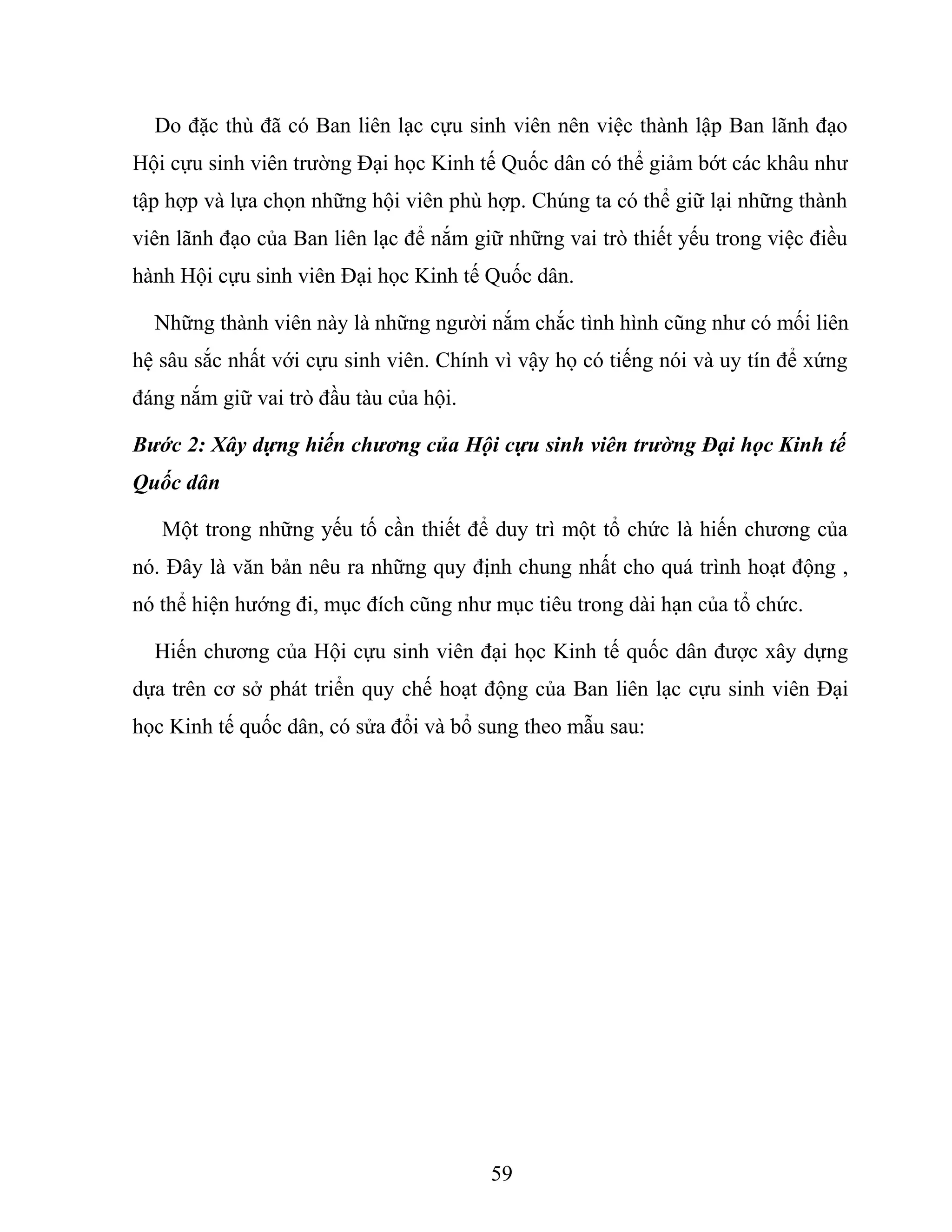 Do đặc thù đã có Ban liên lạc cựu sinh viên nên việc thành lập Ban lãnh đạo
Hội cựu sinh viên trường Đại học Kinh tế Quốc dân có thể giảm bớt các khâu như
tập hợp và lựa chọn những hội viên phù hợp. Chúng ta có thể giữ lại những thành
viên lãnh đạo của Ban liên lạc để nắm giữ những vai trò thiết yếu trong việc điều
hành Hội cựu sinh viên Đại học Kinh tế Quốc dân.
Những thành viên này là những người nắm chắc tình hình cũng như có mối liên
hệ sâu sắc nhất với cựu sinh viên. Chính vì vậy họ có tiếng nói và uy tín để xứng
đáng nắm giữ vai trò đầu tàu của hội.
Bước 2: Xây dựng hiến chương của Hội cựu sinh viên trường Đại học Kinh tế
Quốc dân
Một trong những yếu tố cần thiết để duy trì một tổ chức là hiến chương của
nó. Đây là văn bản nêu ra những quy định chung nhất cho quá trình hoạt động ,
nó thể hiện hướng đi, mục đích cũng như mục tiêu trong dài hạn của tổ chức.
Hiến chương của Hội cựu sinh viên đại học Kinh tế quốc dân được xây dựng
dựa trên cơ sở phát triển quy chế hoạt động của Ban liên lạc cựu sinh viên Đại
học Kinh tế quốc dân, có sửa đổi và bổ sung theo mẫu sau:
59
 