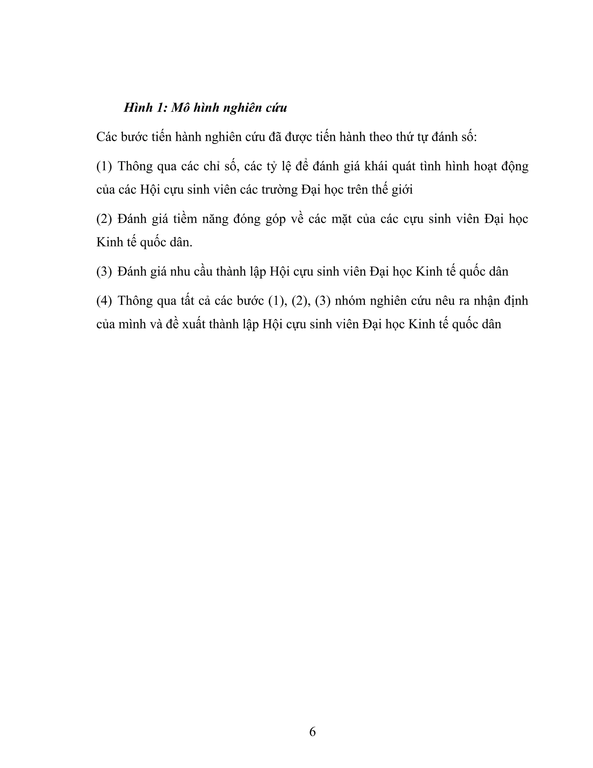 Hình 1: Mô hình nghiên cứu
Các bước tiến hành nghiên cứu đã được tiến hành theo thứ tự đánh số:
(1) Thông qua các chỉ số, các tỷ lệ để đánh giá khái quát tình hình hoạt động
của các Hội cựu sinh viên các trường Đại học trên thế giới
(2) Đánh giá tiềm năng đóng góp về các mặt của các cựu sinh viên Đại học
Kinh tế quốc dân.
(3) Đánh giá nhu cầu thành lập Hội cựu sinh viên Đại học Kinh tế quốc dân
(4) Thông qua tất cả các bước (1), (2), (3) nhóm nghiên cứu nêu ra nhận định
của mình và đề xuất thành lập Hội cựu sinh viên Đại học Kinh tế quốc dân
6
 
