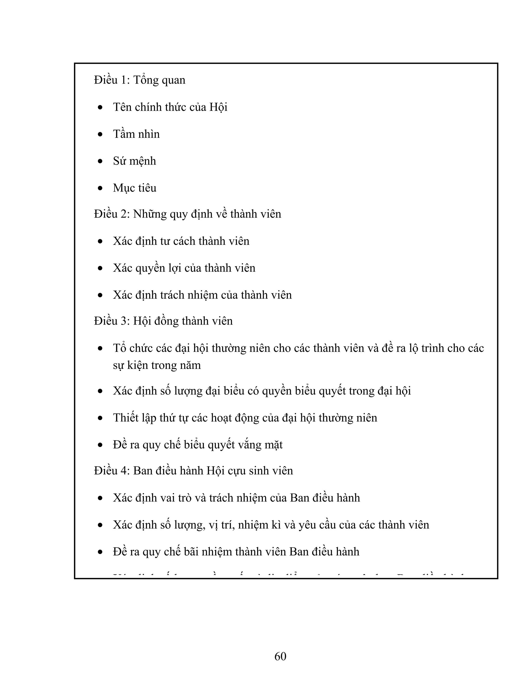 Điều 1: Tổng quan
• Tên chính thức của Hội
• Tầm nhìn
• Sứ mệnh
• Mục tiêu
Điều 2: Những quy định về thành viên
• Xác định tư cách thành viên
• Xác quyền lợi của thành viên
• Xác định trách nhiệm của thành viên
Điều 3: Hội đồng thành viên
• Tổ chức các đại hội thường niên cho các thành viên và đề ra lộ trình cho các
sự kiện trong năm
• Xác định số lượng đại biểu có quyền biểu quyết trong đại hội
• Thiết lập thứ tự các hoạt động của đại hội thường niên
• Đề ra quy chế biểu quyết vắng mặt
Điều 4: Ban điều hành Hội cựu sinh viên
• Xác định vai trò và trách nhiệm của Ban điều hành
• Xác định số lượng, vị trí, nhiệm kì và yêu cầu của các thành viên
• Đề ra quy chế bãi nhiệm thành viên Ban điều hành
• Xác định số lượng, tần xuất và địa điểm của các cuộc họp Ban điều hành
60
 