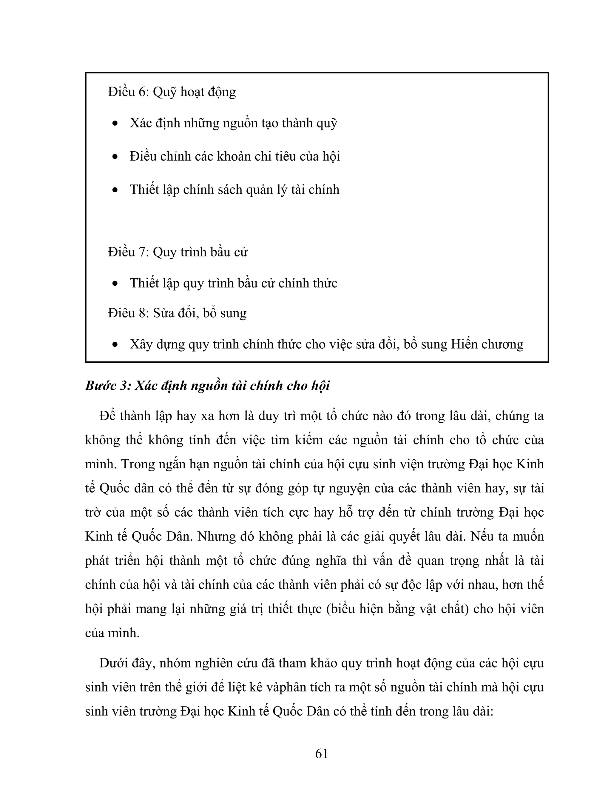 Điều 6: Quỹ hoạt động
• Xác định những nguồn tạo thành quỹ
• Điều chỉnh các khoản chi tiêu của hội
• Thiết lập chính sách quản lý tài chính
Điều 7: Quy trình bầu cử
• Thiết lập quy trình bầu cử chính thức
Điêu 8: Sửa đổi, bổ sung
• Xây dựng quy trình chính thức cho việc sửa đổi, bổ sung Hiến chương
Bước 3: Xác định nguồn tài chính cho hội
Để thành lập hay xa hơn là duy trì một tổ chức nào đó trong lâu dài, chúng ta
không thể không tính đến việc tìm kiếm các nguồn tài chính cho tổ chức của
mình. Trong ngắn hạn nguồn tài chính của hội cựu sinh viện trường Đại học Kinh
tế Quốc dân có thể đến từ sự đóng góp tự nguyện của các thành viên hay, sự tài
trờ của một số các thành viên tích cực hay hỗ trợ đến từ chính trường Đại học
Kinh tế Quốc Dân. Nhưng đó không phải là các giải quyết lâu dài. Nếu ta muốn
phát triển hội thành một tổ chức đúng nghĩa thì vấn đề quan trọng nhất là tài
chính của hội và tài chính của các thành viên phải có sự độc lập với nhau, hơn thế
hội phải mang lại những giá trị thiết thực (biểu hiện bằng vật chất) cho hội viên
của mình.
Dưới đây, nhóm nghiên cứu đã tham khảo quy trình hoạt động của các hội cựu
sinh viên trên thế giới để liệt kê vàphân tích ra một số nguồn tài chính mà hội cựu
sinh viên trường Đại học Kinh tế Quốc Dân có thể tính đến trong lâu dài:
61
 