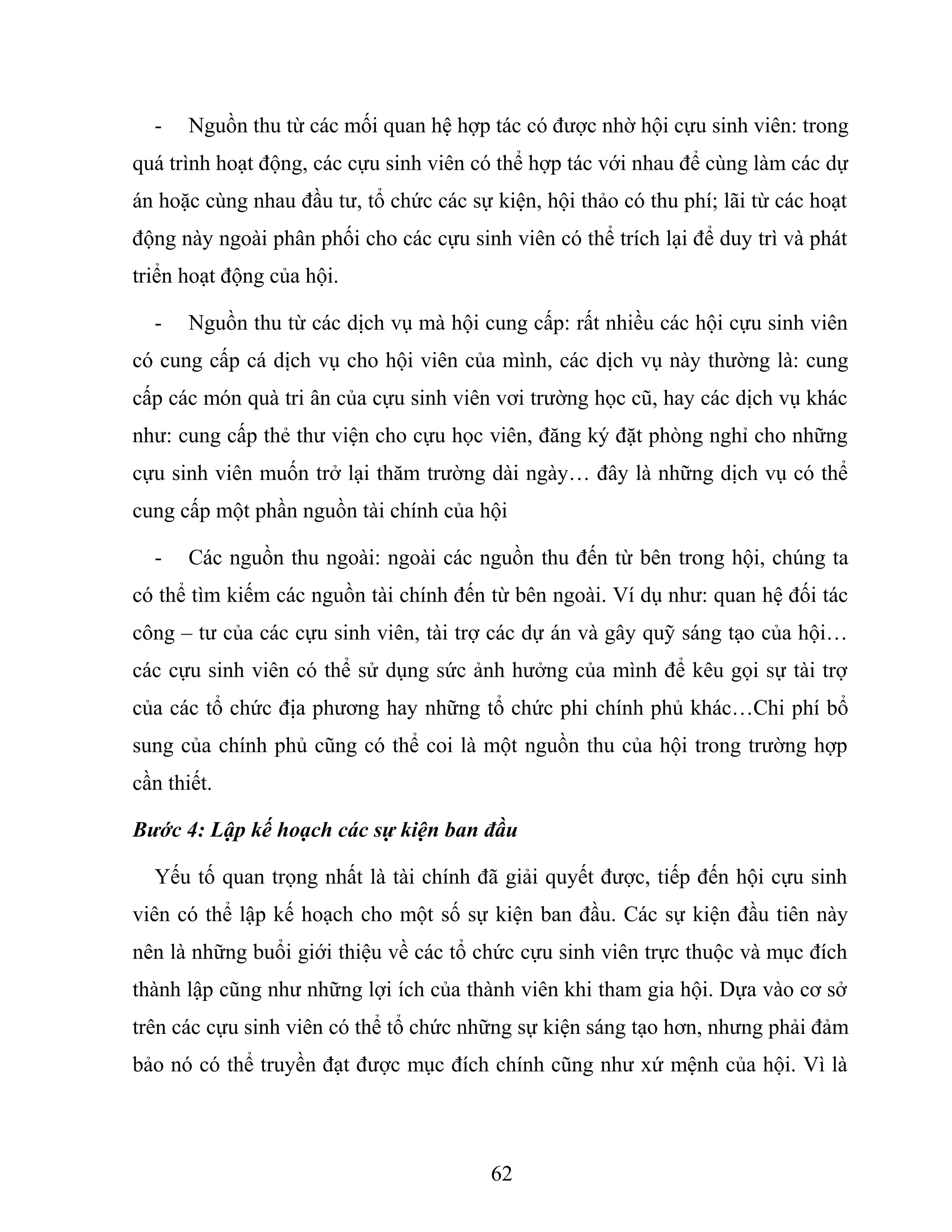 - Nguồn thu từ các mối quan hệ hợp tác có được nhờ hội cựu sinh viên: trong
quá trình hoạt động, các cựu sinh viên có thể hợp tác với nhau để cùng làm các dự
án hoặc cùng nhau đầu tư, tổ chức các sự kiện, hội thảo có thu phí; lãi từ các hoạt
động này ngoài phân phối cho các cựu sinh viên có thể trích lại để duy trì và phát
triển hoạt động của hội.
- Nguồn thu từ các dịch vụ mà hội cung cấp: rất nhiều các hội cựu sinh viên
có cung cấp cá dịch vụ cho hội viên của mình, các dịch vụ này thường là: cung
cấp các món quà tri ân của cựu sinh viên vơi trường học cũ, hay các dịch vụ khác
như: cung cấp thẻ thư viện cho cựu học viên, đăng ký đặt phòng nghỉ cho những
cựu sinh viên muốn trở lại thăm trường dài ngày… đây là những dịch vụ có thể
cung cấp một phần nguồn tài chính của hội
- Các nguồn thu ngoài: ngoài các nguồn thu đến từ bên trong hội, chúng ta
có thể tìm kiếm các nguồn tài chính đến từ bên ngoài. Ví dụ như: quan hệ đối tác
công – tư của các cựu sinh viên, tài trợ các dự án và gây quỹ sáng tạo của hội…
các cựu sinh viên có thể sử dụng sức ảnh hưởng của mình để kêu gọi sự tài trợ
của các tổ chức địa phương hay những tổ chức phi chính phủ khác…Chi phí bổ
sung của chính phủ cũng có thể coi là một nguồn thu của hội trong trường hợp
cần thiết.
Bước 4: Lập kế hoạch các sự kiện ban đầu
Yếu tố quan trọng nhất là tài chính đã giải quyết được, tiếp đến hội cựu sinh
viên có thể lập kế hoạch cho một số sự kiện ban đầu. Các sự kiện đầu tiên này
nên là những buổi giới thiệu về các tổ chức cựu sinh viên trực thuộc và mục đích
thành lập cũng như những lợi ích của thành viên khi tham gia hội. Dựa vào cơ sở
trên các cựu sinh viên có thể tổ chức những sự kiện sáng tạo hơn, nhưng phải đảm
bảo nó có thể truyền đạt được mục đích chính cũng như xứ mệnh của hội. Vì là
62
 