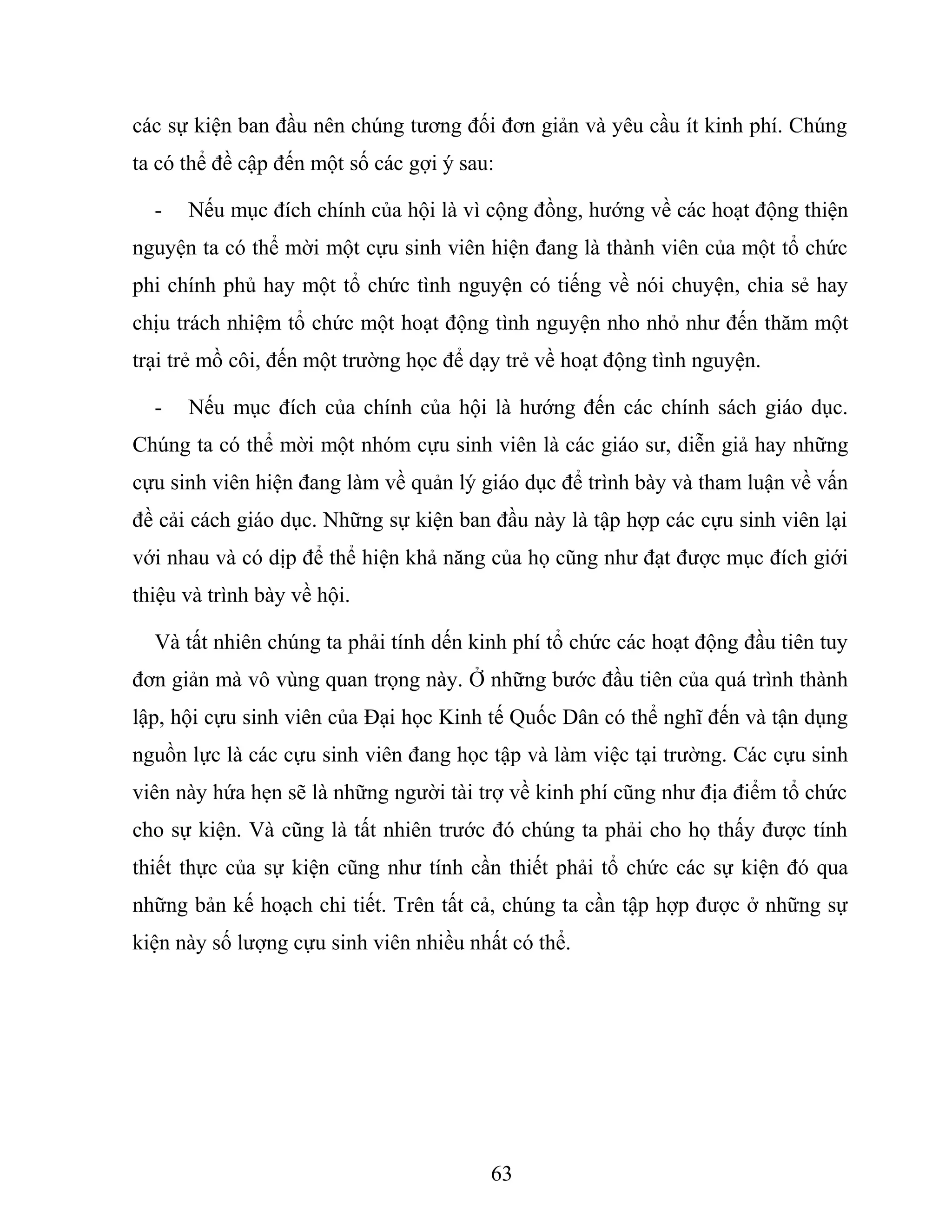 các sự kiện ban đầu nên chúng tương đối đơn giản và yêu cầu ít kinh phí. Chúng
ta có thể đề cập đến một số các gợi ý sau:
- Nếu mục đích chính của hội là vì cộng đồng, hướng về các hoạt động thiện
nguyện ta có thể mời một cựu sinh viên hiện đang là thành viên của một tổ chức
phi chính phủ hay một tổ chức tình nguyện có tiếng về nói chuyện, chia sẻ hay
chịu trách nhiệm tổ chức một hoạt động tình nguyện nho nhỏ như đến thăm một
trại trẻ mồ côi, đến một trường học để dạy trẻ về hoạt động tình nguyện.
- Nếu mục đích của chính của hội là hướng đến các chính sách giáo dục.
Chúng ta có thể mời một nhóm cựu sinh viên là các giáo sư, diễn giả hay những
cựu sinh viên hiện đang làm về quản lý giáo dục để trình bày và tham luận về vấn
đề cải cách giáo dục. Những sự kiện ban đầu này là tập hợp các cựu sinh viên lại
với nhau và có dịp để thể hiện khả năng của họ cũng như đạt được mục đích giới
thiệu và trình bày về hội.
Và tất nhiên chúng ta phải tính dến kinh phí tổ chức các hoạt động đầu tiên tuy
đơn giản mà vô vùng quan trọng này. Ở những bước đầu tiên của quá trình thành
lập, hội cựu sinh viên của Đại học Kinh tế Quốc Dân có thể nghĩ đến và tận dụng
nguồn lực là các cựu sinh viên đang học tập và làm việc tại trường. Các cựu sinh
viên này hứa hẹn sẽ là những người tài trợ về kinh phí cũng như địa điểm tổ chức
cho sự kiện. Và cũng là tất nhiên trước đó chúng ta phải cho họ thấy được tính
thiết thực của sự kiện cũng như tính cần thiết phải tổ chức các sự kiện đó qua
những bản kế hoạch chi tiết. Trên tất cả, chúng ta cần tập hợp được ở những sự
kiện này số lượng cựu sinh viên nhiều nhất có thể.
63
 