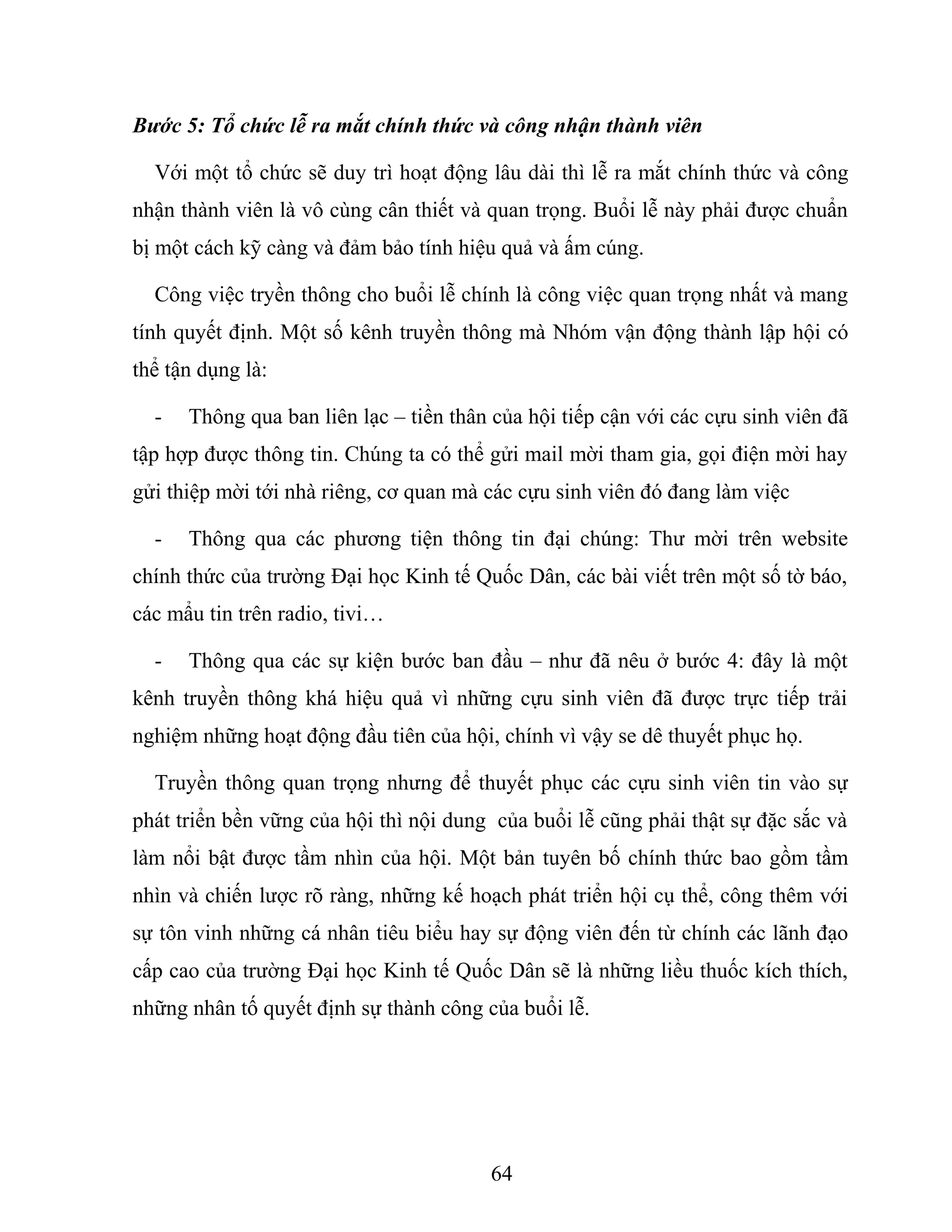 Bước 5: Tổ chức lễ ra mắt chính thức và công nhận thành viên
Với một tổ chức sẽ duy trì hoạt động lâu dài thì lễ ra mắt chính thức và công
nhận thành viên là vô cùng cân thiết và quan trọng. Buổi lễ này phải được chuẩn
bị một cách kỹ càng và đảm bảo tính hiệu quả và ấm cúng.
Công việc tryền thông cho buổi lễ chính là công việc quan trọng nhất và mang
tính quyết định. Một số kênh truyền thông mà Nhóm vận động thành lập hội có
thể tận dụng là:
- Thông qua ban liên lạc – tiền thân của hội tiếp cận với các cựu sinh viên đã
tập hợp được thông tin. Chúng ta có thể gửi mail mời tham gia, gọi điện mời hay
gửi thiệp mời tới nhà riêng, cơ quan mà các cựu sinh viên đó đang làm việc
- Thông qua các phương tiện thông tin đại chúng: Thư mời trên website
chính thức của trường Đại học Kinh tế Quốc Dân, các bài viết trên một số tờ báo,
các mẩu tin trên radio, tivi…
- Thông qua các sự kiện bước ban đầu – như đã nêu ở bước 4: đây là một
kênh truyền thông khá hiệu quả vì những cựu sinh viên đã được trực tiếp trải
nghiệm những hoạt động đầu tiên của hội, chính vì vậy se dê thuyết phục họ.
Truyền thông quan trọng nhưng để thuyết phục các cựu sinh viên tin vào sự
phát triển bền vững của hội thì nội dung của buổi lễ cũng phải thật sự đặc sắc và
làm nổi bật được tầm nhìn của hội. Một bản tuyên bố chính thức bao gồm tầm
nhìn và chiến lược rõ ràng, những kế hoạch phát triển hội cụ thể, công thêm với
sự tôn vinh những cá nhân tiêu biểu hay sự động viên đến từ chính các lãnh đạo
cấp cao của trường Đại học Kinh tế Quốc Dân sẽ là những liều thuốc kích thích,
những nhân tố quyết định sự thành công của buổi lễ.
64
 