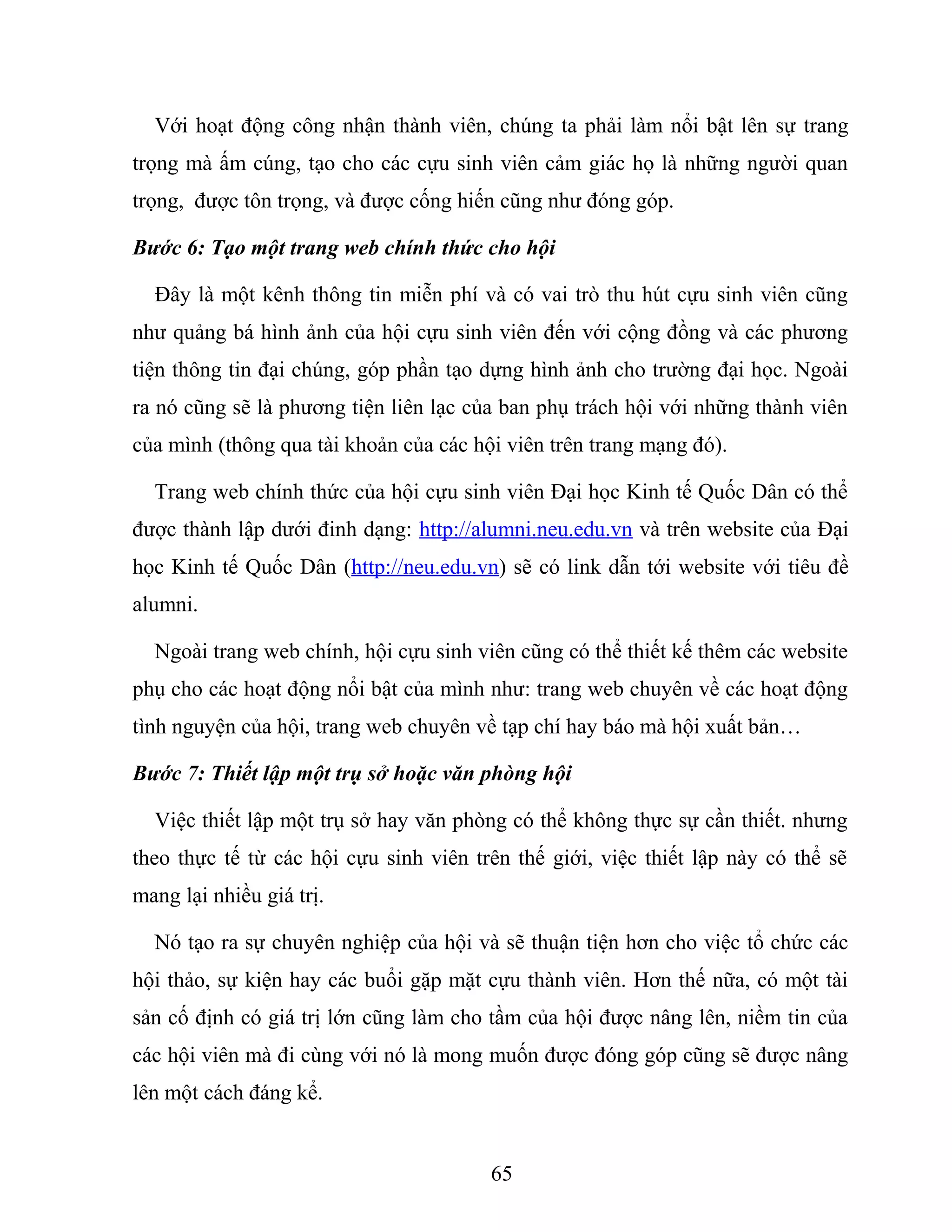 Với hoạt động công nhận thành viên, chúng ta phải làm nổi bật lên sự trang
trọng mà ấm cúng, tạo cho các cựu sinh viên cảm giác họ là những người quan
trọng, được tôn trọng, và được cống hiến cũng như đóng góp.
Bước 6: Tạo một trang web chính thức cho hội
Đây là một kênh thông tin miễn phí và có vai trò thu hút cựu sinh viên cũng
như quảng bá hình ảnh của hội cựu sinh viên đến với cộng đồng và các phương
tiện thông tin đại chúng, góp phần tạo dựng hình ảnh cho trường đại học. Ngoài
ra nó cũng sẽ là phương tiện liên lạc của ban phụ trách hội với những thành viên
của mình (thông qua tài khoản của các hội viên trên trang mạng đó).
Trang web chính thức của hội cựu sinh viên Đại học Kinh tế Quốc Dân có thể
được thành lập dưới đinh dạng: http://alumni.neu.edu.vn và trên website của Đại
học Kinh tế Quốc Dân (http://neu.edu.vn) sẽ có link dẫn tới website với tiêu đề
alumni.
Ngoài trang web chính, hội cựu sinh viên cũng có thể thiết kế thêm các website
phụ cho các hoạt động nổi bật của mình như: trang web chuyên về các hoạt động
tình nguyện của hội, trang web chuyên về tạp chí hay báo mà hội xuất bản…
Bước 7: Thiết lập một trụ sở hoặc văn phòng hội
Việc thiết lập một trụ sở hay văn phòng có thể không thực sự cần thiết. nhưng
theo thực tế từ các hội cựu sinh viên trên thế giới, việc thiết lập này có thể sẽ
mang lại nhiều giá trị.
Nó tạo ra sự chuyên nghiệp của hội và sẽ thuận tiện hơn cho việc tổ chức các
hội thảo, sự kiện hay các buổi gặp mặt cựu thành viên. Hơn thế nữa, có một tài
sản cố định có giá trị lớn cũng làm cho tầm của hội được nâng lên, niềm tin của
các hội viên mà đi cùng với nó là mong muốn được đóng góp cũng sẽ được nâng
lên một cách đáng kể.
65
 