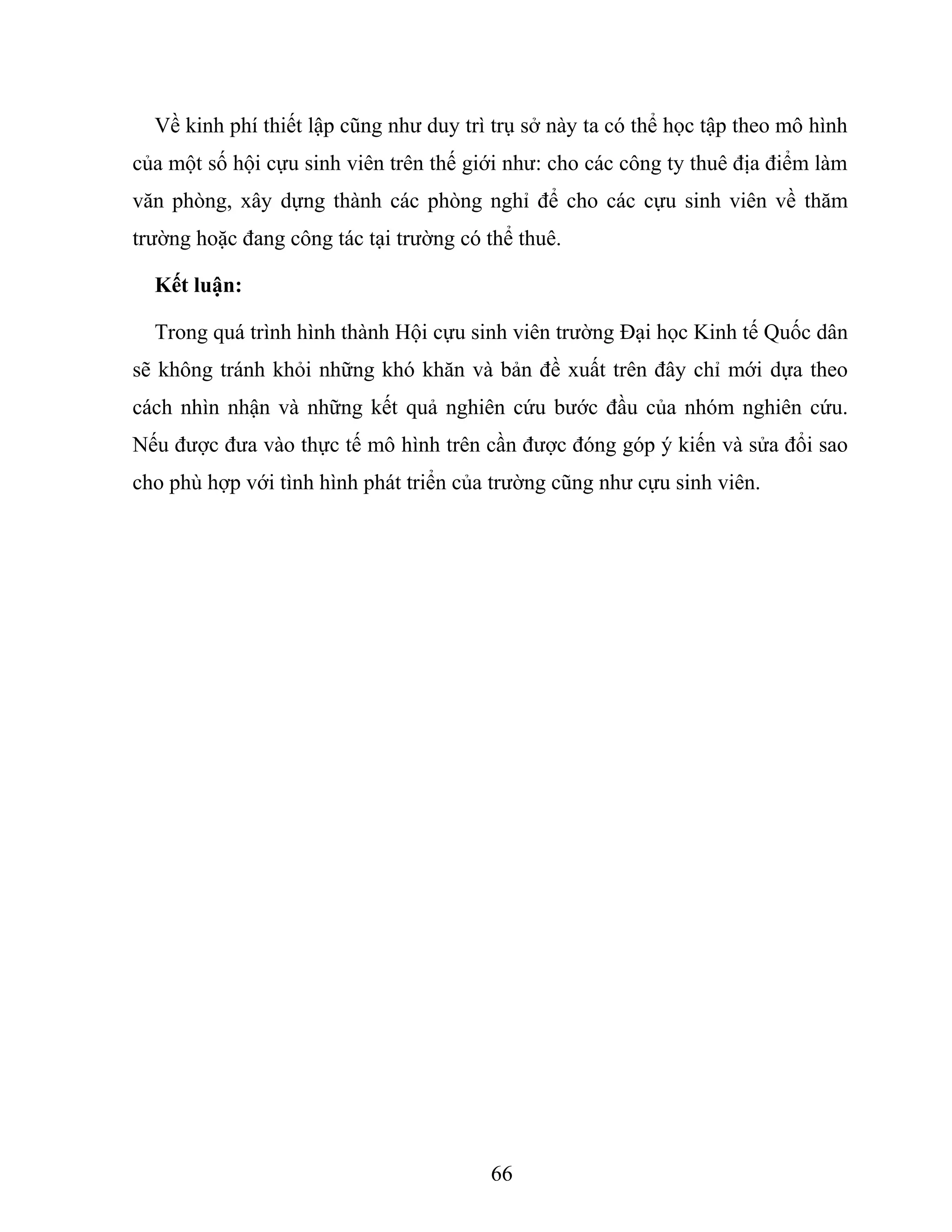 Về kinh phí thiết lập cũng như duy trì trụ sở này ta có thể học tập theo mô hình
của một số hội cựu sinh viên trên thế giới như: cho các công ty thuê địa điểm làm
văn phòng, xây dựng thành các phòng nghỉ để cho các cựu sinh viên về thăm
trường hoặc đang công tác tại trường có thể thuê.
Kết luận:
Trong quá trình hình thành Hội cựu sinh viên trường Đại học Kinh tế Quốc dân
sẽ không tránh khỏi những khó khăn và bản đề xuất trên đây chỉ mới dựa theo
cách nhìn nhận và những kết quả nghiên cứu bước đầu của nhóm nghiên cứu.
Nếu được đưa vào thực tế mô hình trên cần được đóng góp ý kiến và sửa đổi sao
cho phù hợp với tình hình phát triển của trường cũng như cựu sinh viên.
66
 