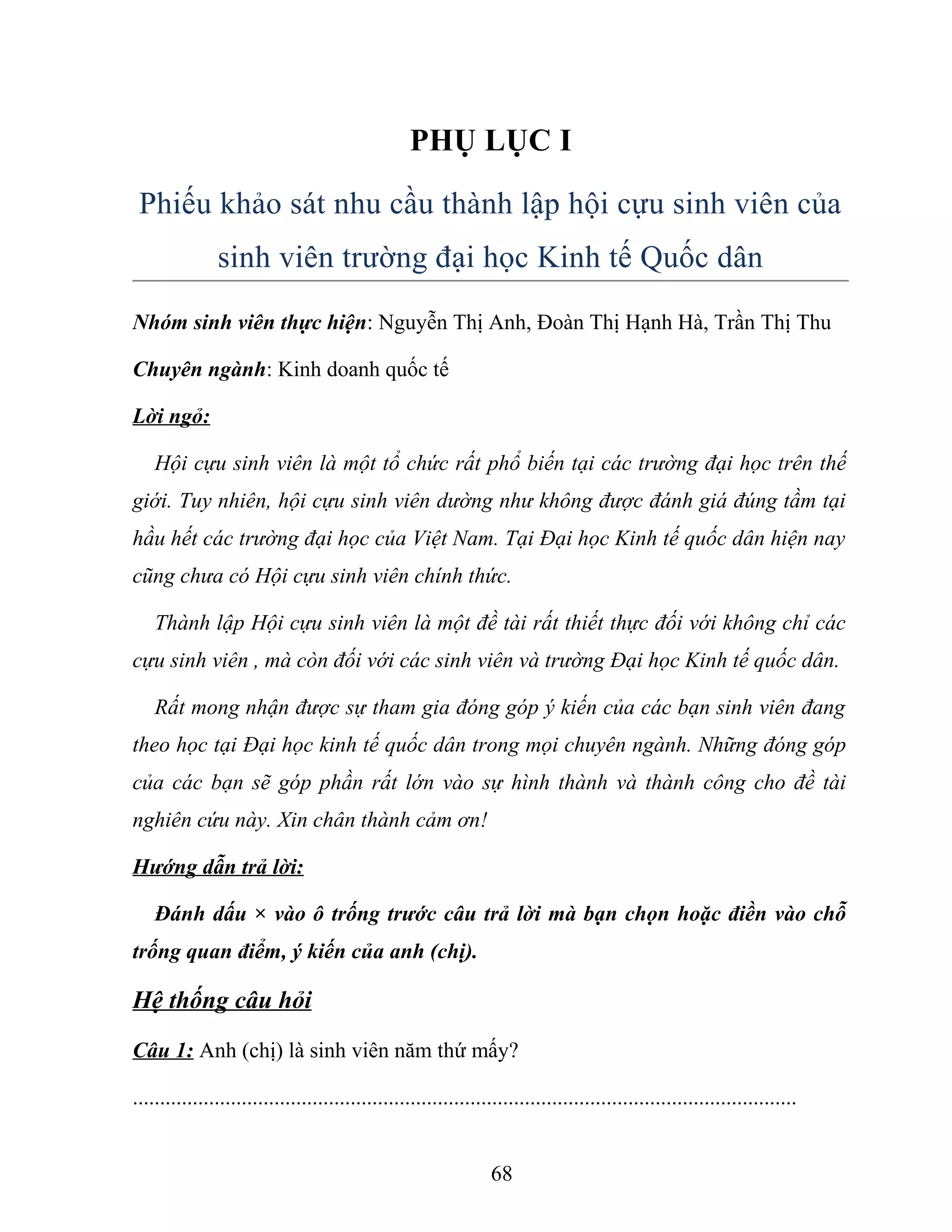 PHỤ LỤC I
Phiếu khảo sát nhu cầu thành lập hội cựu sinh viên của
sinh viên trường đại học Kinh tế Quốc dân
Nhóm sinh viên thực hiện: Nguyễn Thị Anh, Đoàn Thị Hạnh Hà, Trần Thị Thu
Chuyên ngành: Kinh doanh quốc tế
Lời ngỏ:
Hội cựu sinh viên là một tổ chức rất phổ biến tại các trường đại học trên thế
giới. Tuy nhiên, hội cựu sinh viên dường như không được đánh giá đúng tầm tại
hầu hết các trường đại học của Việt Nam. Tại Đại học Kinh tế quốc dân hiện nay
cũng chưa có Hội cựu sinh viên chính thức.
Thành lập Hội cựu sinh viên là một đề tài rất thiết thực đối với không chỉ các
cựu sinh viên , mà còn đối với các sinh viên và trường Đại học Kinh tế quốc dân.
Rất mong nhận được sự tham gia đóng góp ý kiến của các bạn sinh viên đang
theo học tại Đại học kinh tế quốc dân trong mọi chuyên ngành. Những đóng góp
của các bạn sẽ góp phần rất lớn vào sự hình thành và thành công cho đề tài
nghiên cứu này. Xin chân thành cảm ơn!
Hướng dẫn trả lời:
Đánh dấu × vào ô trống trước câu trả lời mà bạn chọn hoặc điền vào chỗ
trống quan điểm, ý kiến của anh (chị).
Hệ thống câu hỏi
Câu 1: Anh (chị) là sinh viên năm thứ mấy?
..........................................................................................................................
68
 