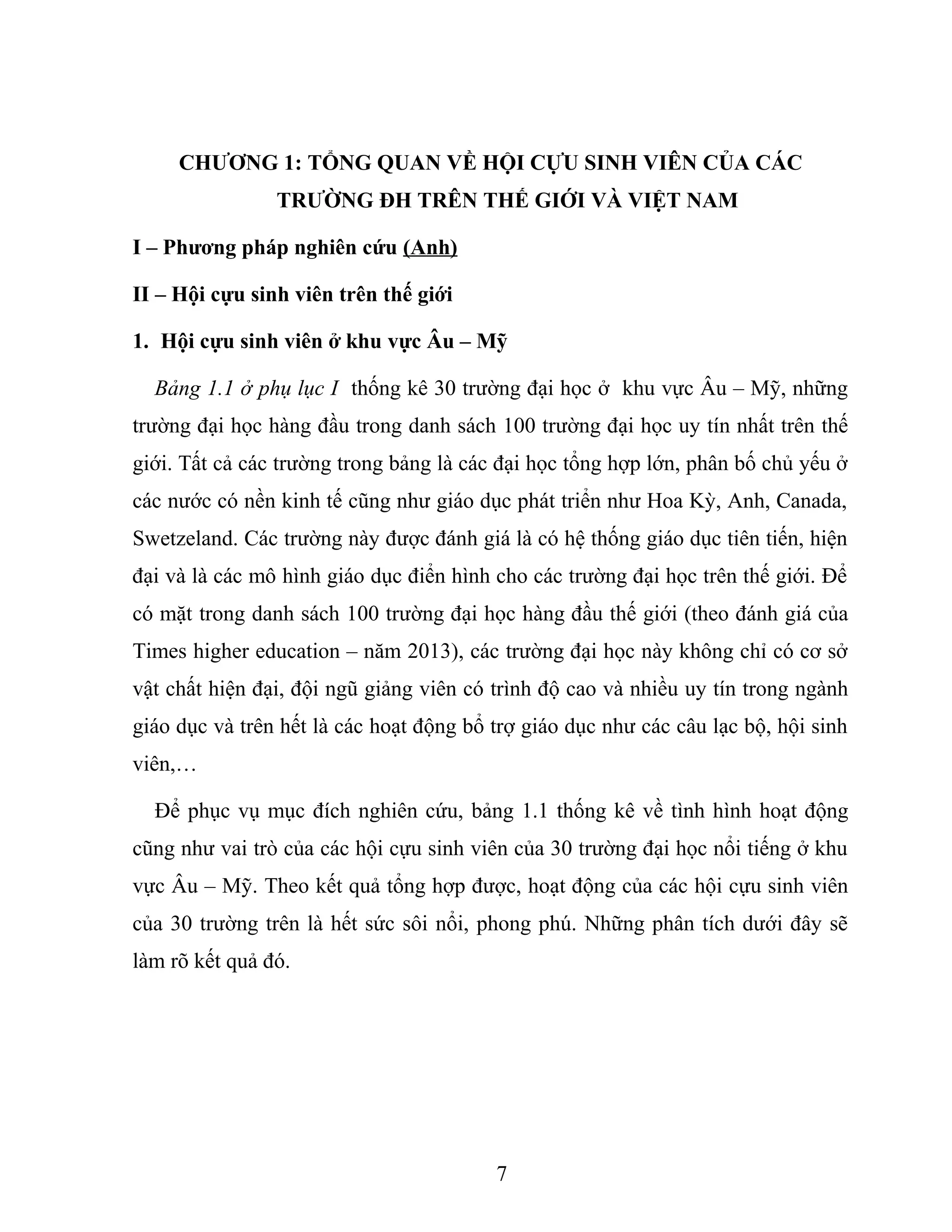 CHƯƠNG 1: TỔNG QUAN VỀ HỘI CỰU SINH VIÊN CỦA CÁC
TRƯỜNG ĐH TRÊN THẾ GIỚI VÀ VIỆT NAM
I – Phương pháp nghiên cứu (Anh)
II – Hội cựu sinh viên trên thế giới
1. Hội cựu sinh viên ở khu vực Âu – Mỹ
Bảng 1.1 ở phụ lục I thống kê 30 trường đại học ở khu vực Âu – Mỹ, những
trường đại học hàng đầu trong danh sách 100 trường đại học uy tín nhất trên thế
giới. Tất cả các trường trong bảng là các đại học tổng hợp lớn, phân bố chủ yếu ở
các nước có nền kinh tế cũng như giáo dục phát triển như Hoa Kỳ, Anh, Canada,
Swetzeland. Các trường này được đánh giá là có hệ thống giáo dục tiên tiến, hiện
đại và là các mô hình giáo dục điển hình cho các trường đại học trên thế giới. Để
có mặt trong danh sách 100 trường đại học hàng đầu thế giới (theo đánh giá của
Times higher education – năm 2013), các trường đại học này không chỉ có cơ sở
vật chất hiện đại, đội ngũ giảng viên có trình độ cao và nhiều uy tín trong ngành
giáo dục và trên hết là các hoạt động bổ trợ giáo dục như các câu lạc bộ, hội sinh
viên,…
Để phục vụ mục đích nghiên cứu, bảng 1.1 thống kê về tình hình hoạt động
cũng như vai trò của các hội cựu sinh viên của 30 trường đại học nổi tiếng ở khu
vực Âu – Mỹ. Theo kết quả tổng hợp được, hoạt động của các hội cựu sinh viên
của 30 trường trên là hết sức sôi nổi, phong phú. Những phân tích dưới đây sẽ
làm rõ kết quả đó.
7
 
