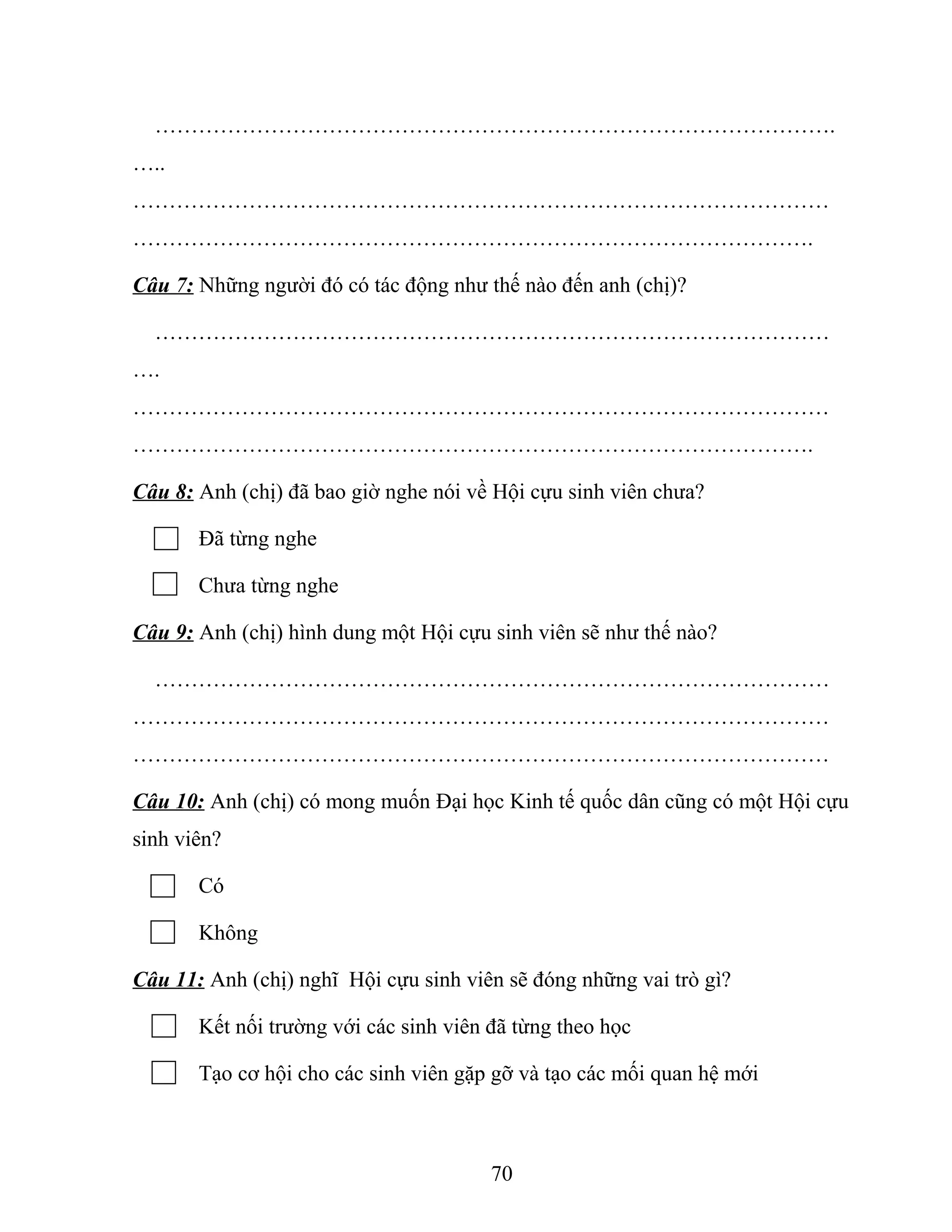 ………………………………………………………………………………….
…..
……………………………………………………………………………………
………………………………………………………………………………….
Câu 7: Những người đó có tác động như thế nào đến anh (chị)?
…………………………………………………………………………………
….
……………………………………………………………………………………
………………………………………………………………………………….
Câu 8: Anh (chị) đã bao giờ nghe nói về Hội cựu sinh viên chưa?
Đã từng nghe
Chưa từng nghe
Câu 9: Anh (chị) hình dung một Hội cựu sinh viên sẽ như thế nào?
…………………………………………………………………………………
……………………………………………………………………………………
……………………………………………………………………………………
Câu 10: Anh (chị) có mong muốn Đại học Kinh tế quốc dân cũng có một Hội cựu
sinh viên?
Có
Không
Câu 11: Anh (chị) nghĩ Hội cựu sinh viên sẽ đóng những vai trò gì?
Kết nối trường với các sinh viên đã từng theo học
Tạo cơ hội cho các sinh viên gặp gỡ và tạo các mối quan hệ mới
70
 
