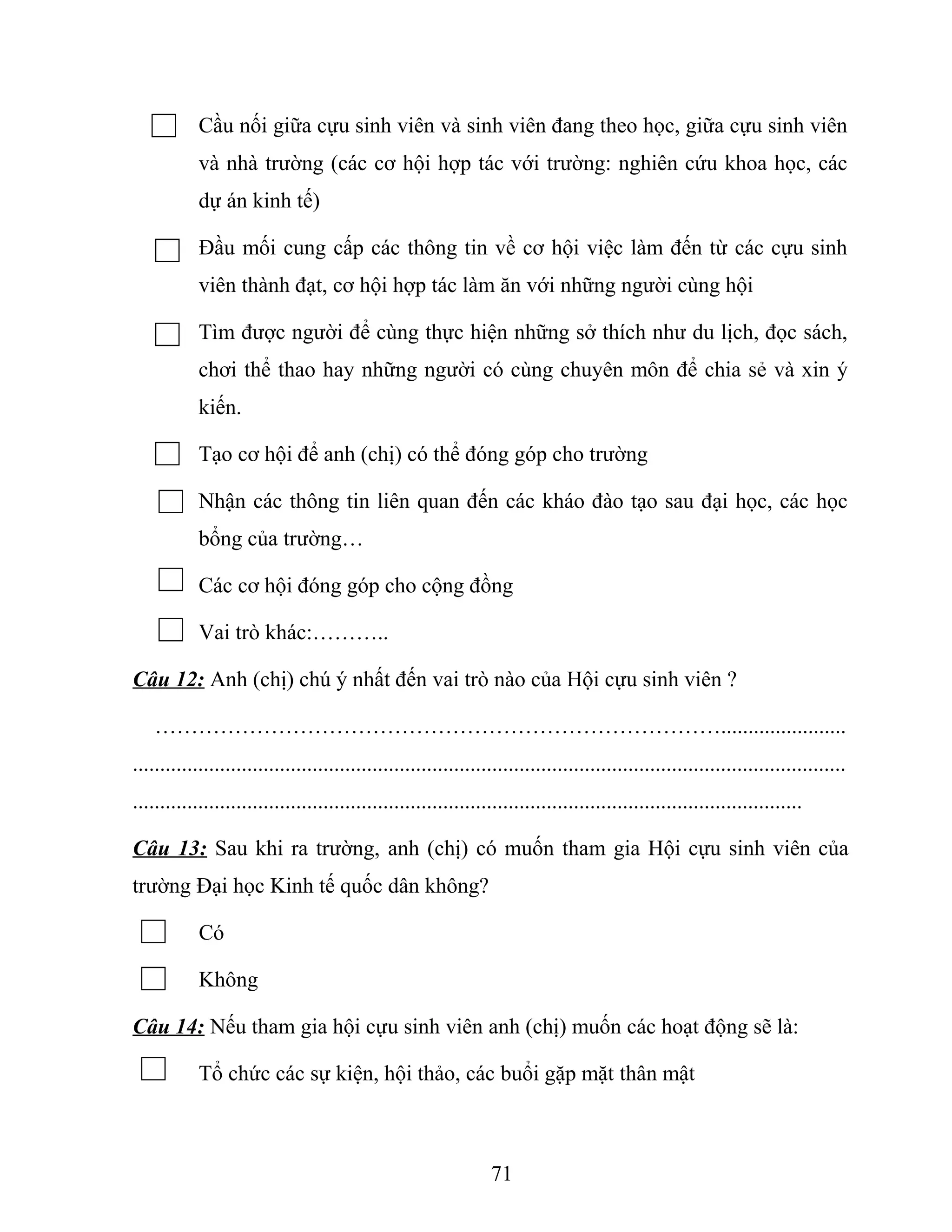 Cầu nối giữa cựu sinh viên và sinh viên đang theo học, giữa cựu sinh viên
và nhà trường (các cơ hội hợp tác với trường: nghiên cứu khoa học, các
dự án kinh tế)
Đầu mối cung cấp các thông tin về cơ hội việc làm đến từ các cựu sinh
viên thành đạt, cơ hội hợp tác làm ăn với những người cùng hội
Tìm được người để cùng thực hiện những sở thích như du lịch, đọc sách,
chơi thể thao hay những người có cùng chuyên môn để chia sẻ và xin ý
kiến.
Tạo cơ hội để anh (chị) có thể đóng góp cho trường
Nhận các thông tin liên quan đến các kháo đào tạo sau đại học, các học
bổng của trường…
Các cơ hội đóng góp cho cộng đồng
Vai trò khác:………..
Câu 12: Anh (chị) chú ý nhất đến vai trò nào của Hội cựu sinh viên ?
…………………………………………………………………….......................
...................................................................................................................................
...........................................................................................................................
Câu 13: Sau khi ra trường, anh (chị) có muốn tham gia Hội cựu sinh viên của
trường Đại học Kinh tế quốc dân không?
Có
Không
Câu 14: Nếu tham gia hội cựu sinh viên anh (chị) muốn các hoạt động sẽ là:
Tổ chức các sự kiện, hội thảo, các buổi gặp mặt thân mật
71
 