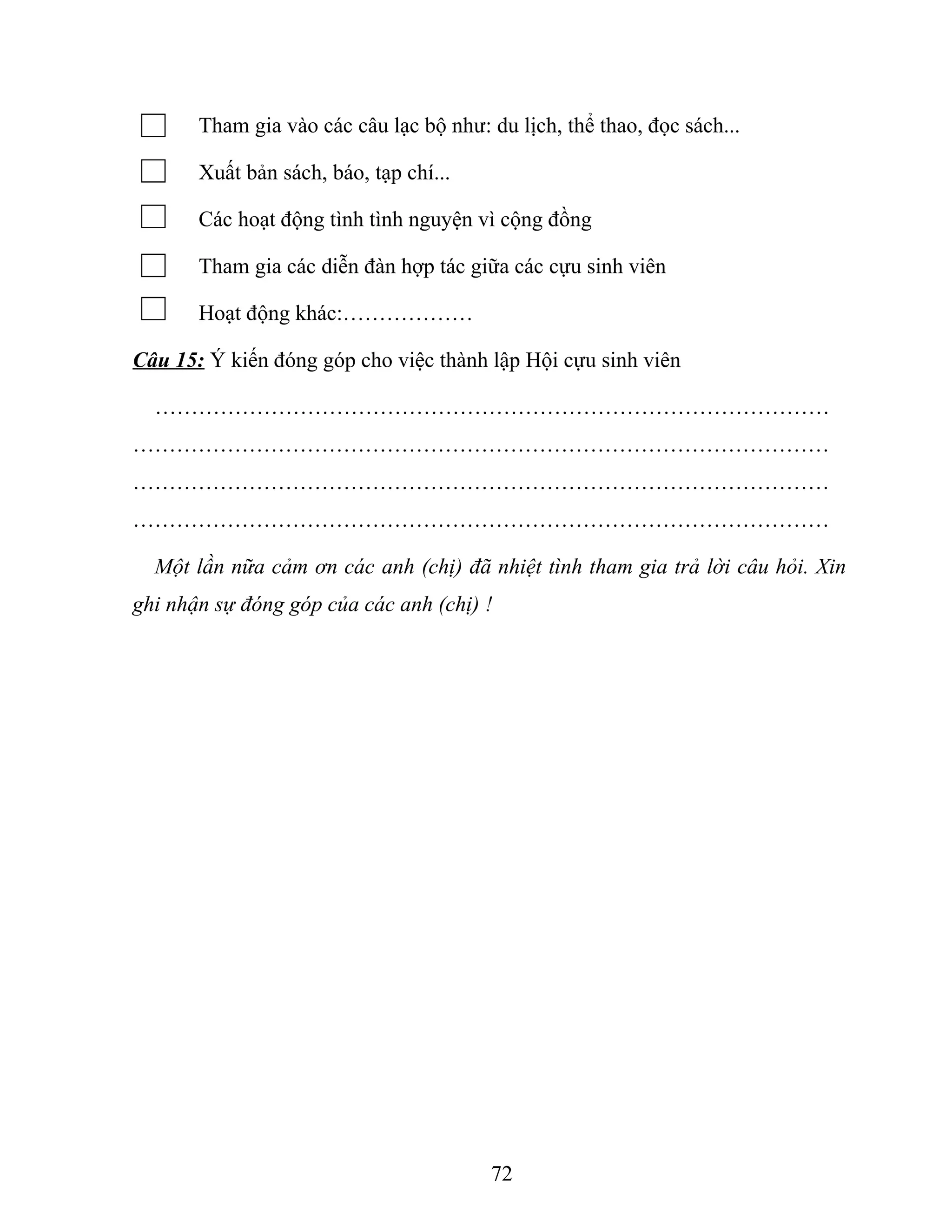 Tham gia vào các câu lạc bộ như: du lịch, thể thao, đọc sách...
Xuất bản sách, báo, tạp chí...
Các hoạt động tình tình nguyện vì cộng đồng
Tham gia các diễn đàn hợp tác giữa các cựu sinh viên
Hoạt động khác:………………
Câu 15: Ý kiến đóng góp cho việc thành lập Hội cựu sinh viên
…………………………………………………………………………………
……………………………………………………………………………………
……………………………………………………………………………………
……………………………………………………………………………………
Một lần nữa cảm ơn các anh (chị) đã nhiệt tình tham gia trả lời câu hỏi. Xin
ghi nhận sự đóng góp của các anh (chị) !
72
 