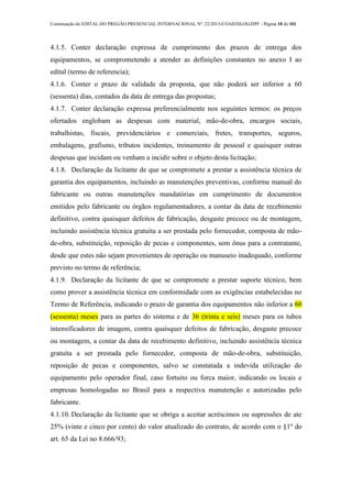 Continuação do EDITAL DO PREGÃO PRESENCIAL INTERNACIONAL Nº. 22/2013-COAD/DLOG/DPF - Página 10 de 101
4.1.5. Conter declaração expressa de cumprimento dos prazos de entrega dos
equipamentos, se comprometendo a atender as definições constantes no anexo I ao
edital (termo de referencia);
4.1.6. Conter o prazo de validade da proposta, que não poderá ser inferior a 60
(sessenta) dias, contados da data de entrega das propostas;
4.1.7. Conter declaração expressa preferencialmente nos seguintes termos: os preços
ofertados englobam as despesas com material, mão-de-obra, encargos sociais,
trabalhistas, fiscais, previdenciários e comerciais, fretes, transportes, seguros,
embalagens, grafismo, tributos incidentes, treinamento de pessoal e quaisquer outras
despesas que incidam ou venham a incidir sobre o objeto desta licitação;
4.1.8. Declaração da licitante de que se compromete a prestar a assistência técnica de
garantia dos equipamentos, incluindo as manutenções preventivas, conforme manual do
fabricante ou outras manutenções mandatórias em cumprimento de documentos
emitidos pelo fabricante ou órgãos regulamentadores, a contar da data de recebimento
definitivo, contra quaisquer defeitos de fabricação, desgaste precoce ou de montagem,
incluindo assistência técnica gratuita a ser prestada pelo fornecedor, composta de mão-
de-obra, substituição, reposição de pecas e componentes, sem ônus para a contratante,
desde que estes não sejam provenientes de operação ou manuseio inadequado, conforme
previsto no termo de referência;
4.1.9. Declaração da licitante de que se compromete a prestar suporte técnico, bem
como prover a assistência técnica em conformidade com as exigências estabelecidas no
Termo de Referência, indicando o prazo de garantia dos equipamentos não inferior a 60
(sessenta) meses para as partes do sistema e de 36 (trinta e seis) meses para os tubos
intensificadores de imagem, contra quaisquer defeitos de fabricação, desgaste precoce
ou montagem, a contar da data de recebimento definitivo, incluindo assistência técnica
gratuita a ser prestada pelo fornecedor, composta de mão-de-obra, substituição,
reposição de pecas e componentes, salvo se constatada a indevida utilização do
equipamento pelo operador final, caso fortuito ou forca maior, indicando os locais e
empresas homologadas no Brasil para a respectiva manutenção e autorizadas pelo
fabricante.
4.1.10. Declaração da licitante que se obriga a aceitar acréscimos ou supressões de ate
25% (vinte e cinco por cento) do valor atualizado do contrato, de acordo com o §1º do
art. 65 da Lei no 8.666/93;
 