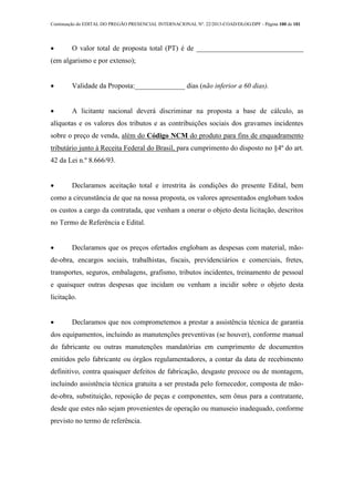 Continuação do EDITAL DO PREGÃO PRESENCIAL INTERNACIONAL Nº. 22/2013-COAD/DLOG/DPF - Página 100 de 101
 O valor total de proposta total (PT) é de ______________________________
(em algarismo e por extenso);
 Validade da Proposta:______________ dias (não inferior a 60 dias).
 A licitante nacional deverá discriminar na proposta a base de cálculo, as
alíquotas e os valores dos tributos e as contribuições sociais dos gravames incidentes
sobre o preço de venda, além do Código NCM do produto para fins de enquadramento
tributário junto à Receita Federal do Brasil, para cumprimento do disposto no §4º do art.
42 da Lei n.º 8.666/93.
 Declaramos aceitação total e irrestrita às condições do presente Edital, bem
como a circunstância de que na nossa proposta, os valores apresentados englobam todos
os custos a cargo da contratada, que venham a onerar o objeto desta licitação, descritos
no Termo de Referência e Edital.
 Declaramos que os preços ofertados englobam as despesas com material, mão-
de-obra, encargos sociais, trabalhistas, fiscais, previdenciários e comerciais, fretes,
transportes, seguros, embalagens, grafismo, tributos incidentes, treinamento de pessoal
e quaisquer outras despesas que incidam ou venham a incidir sobre o objeto desta
licitação.
 Declaramos que nos comprometemos a prestar a assistência técnica de garantia
dos equipamentos, incluindo as manutenções preventivas (se houver), conforme manual
do fabricante ou outras manutenções mandatórias em cumprimento de documentos
emitidos pelo fabricante ou órgãos regulamentadores, a contar da data de recebimento
definitivo, contra quaisquer defeitos de fabricação, desgaste precoce ou de montagem,
incluindo assistência técnica gratuita a ser prestada pelo fornecedor, composta de mão-
de-obra, substituição, reposição de peças e componentes, sem ônus para a contratante,
desde que estes não sejam provenientes de operação ou manuseio inadequado, conforme
previsto no termo de referência.
 