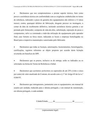 Continuação do EDITAL DO PREGÃO PRESENCIAL INTERNACIONAL Nº. 22/2013-COAD/DLOG/DPF - Página 101 de 101
 Declaramos que nos comprometemos a prestar suporte técnico, bem como
prover a assistência técnica em conformidade com as exigências estabelecidas no termo
de referência, indicando o prazo de garantia dos equipamentos não inferior a 12 (doze
meses), contra, quaisquer defeitos de fabricação, desgaste precoce ou montagem, a
contar da data de recebimento definitivo, incluindo assistência técnica gratuita a ser
prestada pelo fornecedor, composta de mão-de-obra, substituição, reposição de pecas e
componentes, salvo se constatada a indevida utilização do equipamento pelo operador
final, caso fortuito ou forca maior, indicando os locais e empresas homologadas no
Brasil para a respectiva manutenção e autorizadas pelo fabricante.
 Declaramos que todas as licenças, autorizações, licenciamentos, homologações,
certificações, registros referentes ao objeto proposto por ocasião desta licitação
reverterão em beneficio do DPF.
 Declaramos que os prazos, inclusive os de entrega, serão os indicados ou os
solicitados na forma do Termo de Referência e Edital.
 Declaramos que aceitamos acréscimos ou supressões de até 25% (vinte e cinco
por cento) do valor atualizado do Contrato, de acordo com o § 1º do Artigo 65 da Lei n.º
8.666/93.
 Declaramos que entregaremos, juntamente com os equipamentos, um manual de
usuário por unidade, traduzido para o idioma português; e um manual de manutenção,
em idioma português, a cada unidade.
Cidade/Estado, ____ de _________________ de ________.
_______________________________
(representante legal)
 