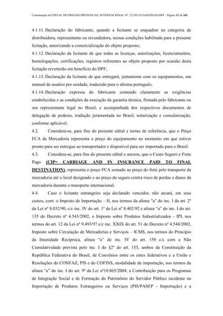 Continuação do EDITAL DO PREGÃO PRESENCIAL INTERNACIONAL Nº. 22/2013-COAD/DLOG/DPF - Página 11 de 101
4.1.11. Declaração do fabricante, quando a licitante se enquadrar na categoria de
distribuidora, representante ou revendedora, nessas condições habilitada para a presente
licitação, autorizando a comercialização do objeto proposto;
4.1.12. Declaração da licitante de que todas as licenças, autorizações, licenciamentos,
homologações, certificações, registros referentes ao objeto proposto por ocasião desta
licitação reverterão em benefício do DPF;
4.1.13. Declaração da licitante de que entregará, juntamente com os equipamentos, um
manual de usuário por unidade, traduzido para o idioma português;
4.1.14. Declaração expressa do fabricante contendo claramente as exigências
estabelecidas e as condições da execução da garantia técnica, firmada pelo fabricante ou
seu representante legal no Brasil, e acompanhada dos respectivos documentos de
delegação de poderes, tradução juramentada no Brasil, notarização e consularização,
conforme aplicável;
4.2. Considera-se, para fins do presente edital e termo de referência, que o Preço
FCA da Mercadoria representa o preço do equipamento no momento em que estiver
pronto para ser entregue ao transportador e disponível para ser importado para o Brasil.
4.3. Considera-se, para fins do presente edital e anexos, que o Custo Seguro e Frete
Pago (CIP= CARRIAGE AND IN INSURANCE PAID TO FINAL
DESTINATION), representa o preço FCA somado ao preço do frete pelo transporte da
mercadoria até o local designado e ao preço do seguro contra risco de perdas e danos da
mercadoria durante o transporte internacional.
4.4. Caso o licitante estrangeiro seja declarado vencedor, não arcará, em seus
custos, com: o Imposto de Importação – II, nos termos da alínea "a" do inc. I da art. 2º
da Lei nº 8.032/90, c/c inc. IV do art. 1º da Lei nº 8.402/92 e alínea “a” do inc. I do art.
135 do Decreto nº 4.543/2002, o Imposto sobre Produtos Industrializados - IPI, nos
termos do art. 12 da Lei nº 9.493/97 c/c inc. XXIX do art. 51 do Decreto nº 4.544/2002,
Imposto sobre Circulação de Mercadorias e Serviços – ICMS, nos termos do Princípio
da Imunidade Recíproca, alínea “a” do inc. IV do art. 150 c/c com a Não
Cumulatividade prevista pelo inc. I do §2º do art. 155, ambos da Constituição da
República Federativa do Brasil, de Convênios entre os entes federativos e a União e
Resoluções do CONFAZ, PIS e do COFINS, modalidade de importação, nos termos da
alínea “a” do inc. I do art. 9º da Lei nº10.865/2004, a Contribuição para os Programas
de Integração Social e de Formação do Patrimônio do Servidor Público incidente na
Importação de Produtos Estrangeiros ou Serviços (PIS/PASEP - Importação) e a
 