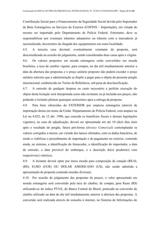 Continuação do EDITAL DO PREGÃO PRESENCIAL INTERNACIONAL Nº. 22/2013-COAD/DLOG/DPF - Página 12 de 101
Contribuição Social para o Financiamento da Seguridade Social devida pelo Importador
de Bens Estrangeiros ou Serviços do Exterior (COFINS – Importação), em virtude do
mesmo ser importado pelo Departamento de Polícia Federal. Entretanto, deve se
responsabilizar por eventuais trânsitos aduaneiros ou trânsito com a mercadoria já
nacionalizada, decorrentes da chegada dos equipamentos em outra localidade.
4.5. A terceira casa decimal, eventualmente constante da proposta, será
desconsiderada na ocasião do julgamento, sendo consideradas duas casas após a vírgula.
4.6. Os valores propostos em moeda estrangeira serão convertidos em moeda
brasileira, a taxa de cambio vigente, para compra, no dia útil imediatamente anterior a
data da abertura das propostas e o preço unitário proposto não poderá exceder o preço
unitário máximo que a administração se dispõe a pagar para o objeto do presente pregão
internacional, estabelecido no Termo de Referência, sob pena de desclassificação.
4.7. A omissão de qualquer despesa ou custo necessário a perfeita execução do
objeto desta licitação será interpretada como não existente ou já incluída nos preços, não
podendo o licitante pleitear quaisquer acréscimos apos a entrega da proposta.
4.8. Para bens oferecidos do EXTERIOR por empresa estrangeira (através de
importação direta em nome da União /Departamento de Policia Federal, com amparo na
Lei no 8.032, de 12 abr. 1990, que concede os benefícios fiscais e demais legislações
vigentes), no caso de adjudicação, deverá ser apresentada em até 10 (dez) dias úteis
após o resultado do pregão, fatura pró-forma (Invoice Comercial) contemplando os
valores corrigidos a menor, em virtude dos lances ofertados, com os dados bancários, de
modo a viabilizar o procedimento de importação e de pagamento no exterior, contendo
ainda, no mínimo, a identificação do fornecedor, a identificação do importador, a data
de emissão, a data provável do embarque, e a descrição do(s) produto(s) com
respectivo(s) valor(es).
4.9. A licitante deverá optar por única moeda para composição da cotação (REAL
(R$), EURO (EUR) OU DOLAR AMERICANO (U$), não sendo admitida a
apresentação de proposta contendo moedas diversas).
4.10. Por ocasião do julgamento das propostas de preços, o valor apresentado em
moeda estrangeira será convertido pela taxa de câmbio, de compra, para Reais (R$)
utilizando-se do índice PTAX, do Banco Central do Brasil, praticada na conversão do
câmbio utilizado na data do dia útil imediatamente anterior à abertura das propostas. A
conversão será realizada através de consulta à internet, no Sistema de Informações do
 
