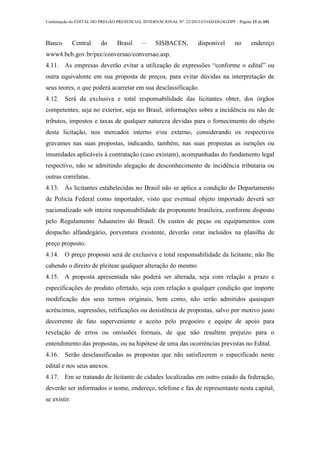 Continuação do EDITAL DO PREGÃO PRESENCIAL INTERNACIONAL Nº. 22/2013-COAD/DLOG/DPF - Página 13 de 101
Banco Central do Brasil – SISBACEN, disponível no endereço
www4.bcb.gov.br/pec/conversao/conversao.asp.
4.11. As empresas deverão evitar a utilização de expressões “conforme o edital” ou
outra equivalente em sua proposta de preços, para evitar dúvidas na interpretação de
seus teores, o que poderá acarretar em sua desclassificação.
4.12. Será da exclusiva e total responsabilidade das licitantes obter, dos órgãos
competentes, seja no exterior, seja no Brasil, informações sobre a incidência ou não de
tributos, impostos e taxas de qualquer natureza devidas para o fornecimento do objeto
desta licitação, nos mercados interno e/ou externo, considerando os respectivos
gravames nas suas propostas, indicando, também, nas suas propostas as isenções ou
imunidades aplicáveis à contratação (caso existam), acompanhadas do fundamento legal
respectivo, não se admitindo alegação de desconhecimento de incidência tributaria ou
outras correlatas.
4.13. Às licitantes estabelecidas no Brasil não se aplica a condição do Departamento
de Policia Federal como importador, visto que eventual objeto importado deverá ser
nacionalizado sob inteira responsabilidade da proponente brasileira, conforme disposto
pelo Regulamento Aduaneiro do Brasil. Os custos de peças ou equipamentos com
despacho alfandegário, porventura existente, deverão estar incluídos na planilha de
preço proposto.
4.14. O preço proposto será de exclusiva e total responsabilidade da licitante, não lhe
cabendo o direito de pleitear qualquer alteração do mesmo.
4.15. A proposta apresentada não poderá ser alterada, seja com relação a prazo e
especificações do produto ofertado, seja com relação a qualquer condição que importe
modificação dos seus termos originais, bem como, não serão admitidos quaisquer
acréscimos, supressões, retificações ou desistência de propostas, salvo por motivo justo
decorrente de fato superveniente e aceito pelo pregoeiro e equipe de apoio para
revelação de erros ou omissões formais, de que não resultem prejuízo para o
entendimento das propostas, ou na hipótese de uma das ocorrências previstas no Edital.
4.16. Serão desclassificadas as propostas que não satisfizerem o especificado neste
edital e nos seus anexos.
4.17. Em se tratando de licitante de cidades localizadas em outro estado da federação,
deverão ser informados o nome, endereço, telefone e fax de representante nesta capital,
se existir.
 