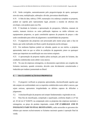 Continuação do EDITAL DO PREGÃO PRESENCIAL INTERNACIONAL Nº. 22/2013-COAD/DLOG/DPF - Página 14 de 101
4.18. Serão corrigidos, automaticamente pelo pregoeiro/equipe de apoio, quaisquer
erros de soma, multiplicação, subtração e divisão, porventura identificados.
4.19. A falta de data, rubrica, CNPJ, numeração e/ou endereço completo na proposta,
poderá ser suprida pelo representante legal, presente a reunião de abertura dos
envelopes, com poderes para esse fim.
4.20. É facultada às licitantes a apresentação de prospectos, folhetins, manuais de
usuário, manuais técnicos ou outra publicação impressa ou mídia referente aos
equipamentos propostos, os quais constituirão apensos da proposta de preços e não
serão considerados para efeito de julgamento e aceitabilidade das propostas.
4.21. O julgamento das propostas será processado pelo menor preço após a fase de
lances, que serão realizados em Reais a partir da proposta escrita entregue.
4.22. Em nenhuma hipótese poderá ser alterada, quanto ao seu mérito, a proposta
apresentada, tanto no que se refere às condições de pagamento, prazo ou quaisquer
outras que importem em modificação nos seus termos originais.
4.23. A apresentação da proposta implica plena aceitação, por parte do licitante, das
condições estabelecidas neste edital e seus anexos.
4.24. No caso de empresas estrangeiras, os documentos equivalentes aos exigidos das
licitantes nacionais, quando existentes, deverão estar devidamente consularizados e
traduzidos por tradutor juramentado no Brasil.
5. DA CLASSIFICAÇÃO DAS PROPOSTAS
5.1. O pregoeiro verificará as propostas apresentadas, desclassificando aquelas que
não estejam em conformidade com os requisitos estabelecidos neste edital e anexos, que
sejam omissas, apresentem irregularidades ou defeitos capazes de dificultar o
julgamento.
5.2. A desclassificação de proposta será sempre fundamentada e registrada em ata.
5.3. Para fins de classificação, competição e equalização, conforme dispõe o § 4º do
art. 42 da Lei nº 8.666/93, na comparação entre as propostas das empresas nacionais e
estrangeiras, ao preço do produto importado, cotado CIP (CARRIAGE AND IN
INSURANCE PAID TO FINAL DESTINATION), serão acrescidos os gravames dos
tributos que oneram exclusivamente os licitantes nacionais quanto à operação final de
venda.
 