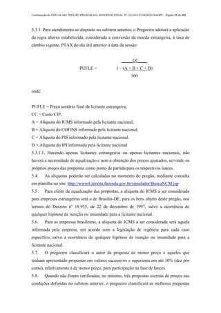 Continuação do EDITAL DO PREGÃO PRESENCIAL INTERNACIONAL Nº. 22/2013-COAD/DLOG/DPF - Página 15 de 101
5.3.1. Para atendimento ao disposto no subitem anterior, o Pregoeiro adotará a aplicação
da regra abaixo estabelecida, considerada a conversão da moeda estrangeira, à taxa de
câmbio vigente, PTAX do dia útil anterior à data da sessão:
PUFLE =
_____CC____
1 – (A + B + C + D)
100
onde:
PUFLE = Preço unitário final da licitante estrangeira;
CC = Custo CIP;
A = Alíquota do ICMS informado pela licitante nacional;
B = Alíquota do COFINS informado pela licitante nacional;
C = Alíquota do PIS informado pela licitante nacional.
D = Alíquota do IPI informado pela licitante nacional
5.3.1.1. Havendo apenas licitantes estrangeiros ou apenas licitantes nacionais, não
haverá a necessidade de equalização e nem a obtenção dos preços ajustados, servindo os
próprios preços das propostas como ponto de partida para os respectivos lances.
5.4. As alíquotas poderão ser calculadas no momento do pregão, mediante consulta
em planilha no site: http://www4.receita.fazenda.gov.br/simulador/BuscaNCM.jsp
5.5. Para efeito de equalização das propostas, a alíquota do ICMS a ser considerada
para empresas estrangeiras será a de Brasília-DF, para os bens objeto deste pregão, nos
termos do Decreto nº 18.955, de 22 de dezembro de 1997, salvo a ocorrência de
qualquer hipótese de isenção ou imunidade para a licitante nacional.
5.6. Para as empresas brasileiras, a alíquota do ICMS a ser considerada será aquela
informada pela empresa, em acordo com a legislação de regência para cada caso
específico, salvo a ocorrência de qualquer hipótese de isenção ou imunidade para a
licitante nacional.
5.7. O pregoeiro classificará o autor da proposta de menor preço e aqueles que
tenham apresentado propostas em valores sucessivos e superiores em até 10% (dez por
cento), relativamente à de menor preço, para participação na fase de lances.
5.8. Quando não forem verificadas, no mínimo, três propostas escritas de preços nas
condições definidas no subitem anterior, o pregoeiro classificará as melhores propostas
 
