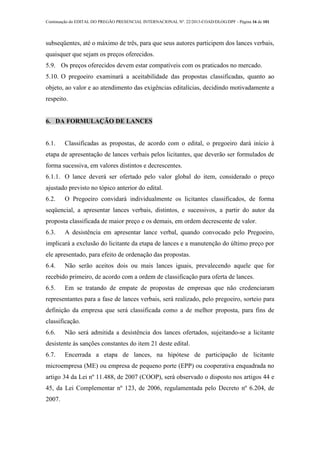Continuação do EDITAL DO PREGÃO PRESENCIAL INTERNACIONAL Nº. 22/2013-COAD/DLOG/DPF - Página 16 de 101
subseqüentes, até o máximo de três, para que seus autores participem dos lances verbais,
quaisquer que sejam os preços oferecidos.
5.9. Os preços oferecidos devem estar compatíveis com os praticados no mercado.
5.10. O pregoeiro examinará a aceitabilidade das propostas classificadas, quanto ao
objeto, ao valor e ao atendimento das exigências editalícias, decidindo motivadamente a
respeito.
6. DA FORMULAÇÃO DE LANCES
6.1. Classificadas as propostas, de acordo com o edital, o pregoeiro dará início à
etapa de apresentação de lances verbais pelos licitantes, que deverão ser formulados de
forma sucessiva, em valores distintos e decrescentes.
6.1.1. O lance deverá ser ofertado pelo valor global do item, considerado o preço
ajustado previsto no tópico anterior do edital.
6.2. O Pregoeiro convidará individualmente os licitantes classificados, de forma
seqüencial, a apresentar lances verbais, distintos, e sucessivos, a partir do autor da
proposta classificada de maior preço e os demais, em ordem decrescente de valor.
6.3. A desistência em apresentar lance verbal, quando convocado pelo Pregoeiro,
implicará a exclusão do licitante da etapa de lances e a manutenção do último preço por
ele apresentado, para efeito de ordenação das propostas.
6.4. Não serão aceitos dois ou mais lances iguais, prevalecendo aquele que for
recebido primeiro, de acordo com a ordem de classificação para oferta de lances.
6.5. Em se tratando de empate de propostas de empresas que não credenciaram
representantes para a fase de lances verbais, será realizado, pelo pregoeiro, sorteio para
definição da empresa que será classificada como a de melhor proposta, para fins de
classificação.
6.6. Não será admitida a desistência dos lances ofertados, sujeitando-se a licitante
desistente às sanções constantes do item 21 deste edital.
6.7. Encerrada a etapa de lances, na hipótese de participação de licitante
microempresa (ME) ou empresa de pequeno porte (EPP) ou cooperativa enquadrada no
artigo 34 da Lei nº 11.488, de 2007 (COOP), será observado o disposto nos artigos 44 e
45, da Lei Complementar nº 123, de 2006, regulamentada pelo Decreto nº 6.204, de
2007.
 