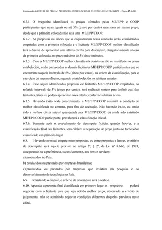 Continuação do EDITAL DO PREGÃO PRESENCIAL INTERNACIONAL Nº. 22/2013-COAD/DLOG/DPF - Página 17 de 101
6.7.1. O Pregoeiro identificará os preços ofertados pelas ME/EPP e COOP
participantes que sejam iguais ou até 5% (cinco por cento) superiores ao menor preço,
desde que a primeira colocada não seja uma ME/EPP/COOP.
6.7.2. As propostas ou lances que se enquadrarem nessa condição serão consideradas
empatadas com a primeira colocada e o licitante ME/EPP/COOP melhor classificado
terá o direito de apresentar uma última oferta para desempate, obrigatoriamente abaixo
da primeira colocada, no prazo máximo de 5 (cinco) minutos.
6.7.3. Caso a ME/EPP/COOP melhor classificada desista ou não se manifeste no prazo
estabelecido, serão convocadas as demais licitantes ME/EPP/COOP participantes que se
encontrem naquele intervalo de 5% (cinco por cento), na ordem de classificação, para o
exercício do mesmo direito, segundo o estabelecido no subitem anterior.
6.7.4. Caso sejam identificadas propostas de licitantes ME/EPP/COOP empatadas, no
referido intervalo de 5% (cinco por cento), será realizado sorteio para definir qual das
licitantes primeiro poderá apresentar nova oferta, conforme subitens acima.
6.7.5. Havendo êxito neste procedimento, a ME/EPP/COOP assumirá a condição de
melhor classificada no certame, para fins de aceitação. Não havendo êxito, ou tendo
sido a melhor oferta inicial apresentada por ME/EPP/COOP, ou ainda não existindo
ME/EPP/COOP participante, prevalecerá a classificação inicial.
6.7.6. Somente após o procedimento de desempate fictício, quando houver, e a
classificação final dos licitantes, será cabível a negociação de preço junto ao fornecedor
classificado em primeiro lugar
6.8. Havendo eventual empate entre propostas, ou entre propostas e lances, o critério
de desempate será aquele previsto no artigo 3º, § 2º, da Lei nº 8.666, de 1993,
assegurando-se a preferência, sucessivamente, aos bens e serviços:
a) produzidos no País;
b) produzidos ou prestados por empresas brasileiras;
c) produzidos ou prestados por empresas que invistam em pesquisa e no
desenvolvimento de tecnologia no País.
6.9. Persistindo o empate, o critério de desempate será o sorteio.
6.10. Apurada a proposta final classificada em primeiro lugar, o pregoeiro poderá
negociar com o licitante para que seja obtido melhor preço, observado o critério de
julgamento, não se admitindo negociar condições diferentes daquelas previstas neste
edital.
 
