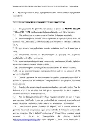 Continuação do EDITAL DO PREGÃO PRESENCIAL INTERNACIONAL Nº. 22/2013-COAD/DLOG/DPF - Página 18 de 101
6.11. Após a negociação do preço, o pregoeiro iniciará a fase de aceitação e julgamento
da proposta.
7. DA ACEITAÇÃO E JULGAMENTO DAS PROPOSTAS
7.1. No julgamento das propostas será adotado o critério de MENOR PREÇO
TOTAL POR ITEM, atendidas as condições estabelecidas neste Edital e anexos.
7.2. Não serão aceitas as propostas que, após a fase de lances e negociação:
7.2.1. apresentarem preços unitários e/ou total por item, ou o preço do grupo, acima do
estimado pela Administração, conforme estabelecido no termo de referência (vide item
11.7);
7.2.2. apresentarem preços globais ou unitários simbólicos, irrisórios, de valor igual a
zero;
7.2.3. apresentarem omissão ou descumprimento a quaisquer das exigências
estabelecidas neste edital e seus anexos;
7.2.4. apresentarem qualquer oferta de vantagem não prevista nesta licitação, inclusive
financiamentos subsidiados ou a fundo perdido;
7.2.5. apresentarem preço ou vantagem baseados nas ofertas das demais licitantes;
7.2.6. ou que apresentarem preços manifestamente inexequíveis, nos termos do art. 48
da Lei nº 8.666/1993.
7.3. Quando a proposta for manifestamente inexequível, o pregoeiro concederá à
licitante a oportunidade de comprovar a exequibilidade de sua proposta, decidindo
motivadamente.
7.4. Quando todas as propostas forem desclassificadas, o pregoeiro poderá fixar às
licitantes o prazo de 08 (oito) dias úteis para a apresentação de novas propostas,
escoimadas das causas de desclassificação.
7.5. Para fins de julgamento das propostas, o pregoeiro converterá em reais os preços
das propostas classificadas (exame de conformidade de propostas), apresentadas em
moeda estrangeira, conforme o critério estabelecido no subitem 4.10 deste edital.
7.6. Como condição prévia à aceitação da proposta, caso o licitante detentor da
proposta classificada em primeiro lugar tenha usufruído do tratamento diferenciado
previsto nos artigos 44 e 45 da Lei Complementar n° 123, de 2006, o pregoeiro poderá
consultar o Portal da Transparência do Governo Federal
(www.portaldatransparencia.gov.br), seção “Despesas – Gastos Diretos do Governo –
 