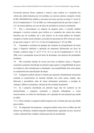 Continuação do EDITAL DO PREGÃO PRESENCIAL INTERNACIONAL Nº. 22/2013-COAD/DLOG/DPF - Página 19 de 101
Favorecido (pessoas físicas, empresas e outros)”, para verificar se o somatório dos
valores das ordens bancárias por ele recebidas, no exercício anterior, extrapola o limite
de R$ 3.600.000,00 (três milhões e seiscentos mil reais), previsto no artigo 3°, inciso II,
da Lei Complementar n° 123, de 2006, ou o limite proporcional de que trata o artigo 3°,
§ 2°, do mesmo diploma, em caso de início de atividade no exercício considerado.
7.7. Para a microempresa ou empresa de pequeno porte, a consulta também
abrangerá o exercício corrente, para verificar se o somatório dos valores das ordens
bancárias por ela recebidas, até o mês anterior ao da sessão pública da licitação,
extrapola os limites acima referidos, acrescidos do percentual de 20% (vinte por cento)
de que trata o artigo 3°, §§ 9°-A e 12, da Lei Complementar n° 123, de 2006.
7.8. Constatada a ocorrência de qualquer das situações de extrapolamento do limite
legal, o Pregoeiro indeferirá a aplicação do tratamento diferenciado em favor do
licitante, conforme artigo 3°, §§ 9°, 9°-A, 10 e 12, da Lei Complementar n° 123, de
2006, com a consequente recusa do lance de desempate, sem prejuízo das penalidades
incidentes.
7.9. Não ocorrendo situação de recusa com base na hipótese acima, o Pregoeiro
examinará a proposta classificada em primeiro lugar quanto à compatibilidade do preço
em relação ao valor estimado para a contratação e sua exequibilidade, bem como quanto
ao cumprimento das especificações do objeto.
7.10. O pregoeiro poderá solicitar à licitante que apresente imediatamente documento
contendo as características do material ofertado, tais como marca, modelo, tipo,
fabricante e procedência, além de outras informações pertinentes, a exemplo de
catálogos, folhetos ou propostas, sob pena de não aceitação da proposta.
7.11. Se a proposta classificada em primeiro lugar não for aceitável ou for
desclassificada, o pregoeiro examinará a proposta subseqüente, e, assim
sucessivamente, na ordem de classificação, até a apuração de uma proposta que atenda
ao edital.
7.11.1. Nessa situação, o pregoeiro poderá negociar com o licitante para que seja obtido
preço melhor.
7.12. No julgamento das propostas, o pregoeiro poderá sanar erros ou falhas que não
alterem sua substância, mediante despacho fundamentado, registrado em ata e acessível
a todos, atribuindo-lhes validade e eficácia para fins de classificação.
 