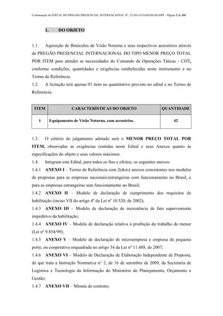 Continuação do EDITAL DO PREGÃO PRESENCIAL INTERNACIONAL Nº. 22/2013-COAD/DLOG/DPF - Página 2 de 101
1. DO OBJETO
1.1. Aquisição de Binóculos de Visão Noturna e seus respectivos acessórios através
de PREGÃO PRESENCIAL INTERNACIONAL DO TIPO MENOR PREÇO TOTAL
POR ITEM para atender as necessidades do Comando de Operações Táticas - COT,
conforme condições, quantidades e exigências estabelecidas neste instrumento e no
Termo de Referência.
1.2. A licitação terá apenas 01 item no quantitativo previsto no edital e no Termo de
Referencia.
ITEM CARACTERÍSTICAS DO OBJETO QUANTIDADE
1 Equipamento de Visão Noturna, com acessórios. 42
1.3. O critério de julgamento adotado será o MENOR PREÇO TOTAL POR
ITEM, observadas as exigências contidas neste Edital e seus Anexos quanto às
especificações do objeto e seus valores máximos.
1.4. Integram este Edital, para todos os fins e efeitos, os seguintes anexos:
1.4.1 ANEXO I – Termo de Referência com 2(dois) anexos consistentes nos modelos
de propostas para as empresas nacionais/estrangeiras com funcionamento no Brasil, e
para as empresas estrangeiras sem funcionamento no Brasil;
1.4.2 ANEXO II – Modelo de declaração de cumprimento dos requisitos de
habilitação (inciso VII do artigo 4º da Lei nº 10.520, de 2002);
1.4.3 ANEXO III – Modelo de declaração de inexistência de fato superveniente
impeditivo da habilitação;
1.4.4 ANEXO IV – Modelo de declaração relativa à proibição do trabalho do menor
(Lei nº 9.854/99);
1.4.5 ANEXO V – Modelo de declaração de microempresa e empresa de pequeno
porte, ou cooperativa enquadrada no artigo 34 da Lei nº 11.488, de 2007;
1.4.6 ANEXO VI – Modelo de Declaração de Elaboração Independente de Proposta,
de que trata a Instrução Normativa n° 2, de 16 de setembro de 2009, da Secretaria de
Logística e Tecnologia da Informação do Ministério do Planejamento, Orçamento e
Gestão;
1.4.7 ANEXO VII – Minuta do contrato;
 