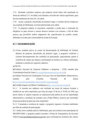Continuação do EDITAL DO PREGÃO PRESENCIAL INTERNACIONAL Nº. 22/2013-COAD/DLOG/DPF - Página 20 de 101
7.13. Restando vencedora empresa cuja proposta inicial tenha sido equalizada na
forma do subitem 5.3.1. do edital, será efetuada a reversão dos valores equalizados, para
fins de atendimento do item 4.4. do edital.
7.14. Aceita a proposta classificada em primeiro lugar, o licitante deverá comprovar
sua condição de habilitação, na forma determinada neste edital.
7.15. O pregoeiro poderá, se necessário, suspender a sessão para a realização de
diligência ou para recorrer a setores técnicos internos e/ou externos, a fim de obter
parecer que possibilite melhor julgamento das especificações do produto cotado,
definindo nova data para continuidade da sessão de licitação.
8. DA HABILITAÇÃO
8.1. Como condição prévia ao exame da documentação de habilitação do licitante
detentor da proposta classificada em primeiro lugar, o pregoeiro verificará o
eventual descumprimento das condições de participação, especialmente quanto à
existência de sanção que impeça a participação no certame ou a futura contratação,
mediante a consulta aos seguintes cadastros:
a) SICAF;
b) Cadastro Nacional de Empresas Inidôneas e Suspensas – CEIS, mantido pela
Controladoria-Geral da União (www.portaldatransparencia.gov.br/ceis);
c) Cadastro Nacional de Condenações Cíveis por Atos de Improbidade Administrativa,
mantido pelo Conselho Nacional de Justiça
(www.cnj.jus.br/improbidade_adm/consultar_requerido.php).
d) Certidão Negativa de Débitos Trabalhistas (http://www.tst.jus.br/certidao);
8.1.1. A consulta aos cadastros será realizada em nome da empresa licitante e
também de seu sócio majoritário, por força do artigo 12 da Lei n° 8.429, de 1992, que
prevê, dentre as sanções impostas ao responsável pela prática de ato de improbidade
administrativa, a proibição de contratar com o Poder Público, inclusive por intermédio
de pessoa jurídica da qual seja sócio majoritário.
8.1.2. Constatada a existência de sanção, o pregoeiro reputará o licitante inabilitado,
por falta de condição de participação.
8.2. Ainda como condição prévia à habilitação, para o(s) item(ns) com participação de
ME/EPP/COOP, o pregoeiro poderá consultar o Portal da Transparência do Governo
Federal (www.portaldatransparencia.gov.br), para verificação do somatório dos valores
 