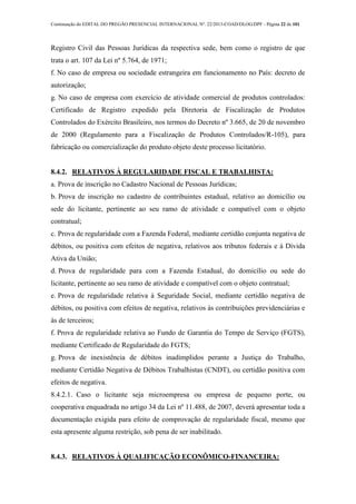 Continuação do EDITAL DO PREGÃO PRESENCIAL INTERNACIONAL Nº. 22/2013-COAD/DLOG/DPF - Página 22 de 101
Registro Civil das Pessoas Jurídicas da respectiva sede, bem como o registro de que
trata o art. 107 da Lei nº 5.764, de 1971;
f. No caso de empresa ou sociedade estrangeira em funcionamento no País: decreto de
autorização;
g. No caso de empresa com exercício de atividade comercial de produtos controlados:
Certificado de Registro expedido pela Diretoria de Fiscalização de Produtos
Controlados do Exército Brasileiro, nos termos do Decreto nº 3.665, de 20 de novembro
de 2000 (Regulamento para a Fiscalização de Produtos Controlados/R-105), para
fabricação ou comercialização do produto objeto deste processo licitatório.
8.4.2. RELATIVOS À REGULARIDADE FISCAL E TRABALHISTA:
a. Prova de inscrição no Cadastro Nacional de Pessoas Jurídicas;
b. Prova de inscrição no cadastro de contribuintes estadual, relativo ao domicílio ou
sede do licitante, pertinente ao seu ramo de atividade e compatível com o objeto
contratual;
c. Prova de regularidade com a Fazenda Federal, mediante certidão conjunta negativa de
débitos, ou positiva com efeitos de negativa, relativos aos tributos federais e à Dívida
Ativa da União;
d. Prova de regularidade para com a Fazenda Estadual, do domicílio ou sede do
licitante, pertinente ao seu ramo de atividade e compatível com o objeto contratual;
e. Prova de regularidade relativa à Seguridade Social, mediante certidão negativa de
débitos, ou positiva com efeitos de negativa, relativos às contribuições previdenciárias e
às de terceiros;
f. Prova de regularidade relativa ao Fundo de Garantia do Tempo de Serviço (FGTS),
mediante Certificado de Regularidade do FGTS;
g. Prova de inexistência de débitos inadimplidos perante a Justiça do Trabalho,
mediante Certidão Negativa de Débitos Trabalhistas (CNDT), ou certidão positiva com
efeitos de negativa.
8.4.2.1. Caso o licitante seja microempresa ou empresa de pequeno porte, ou
cooperativa enquadrada no artigo 34 da Lei nº 11.488, de 2007, deverá apresentar toda a
documentação exigida para efeito de comprovação de regularidade fiscal, mesmo que
esta apresente alguma restrição, sob pena de ser inabilitado.
8.4.3. RELATIVOS À QUALIFICAÇÃO ECONÔMICO-FINANCEIRA:
 