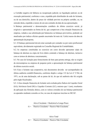 Continuação do EDITAL DO PREGÃO PRESENCIAL INTERNACIONAL Nº. 22/2013-COAD/DLOG/DPF - Página 23 de 101
a. Certidão negativa de falência ou recuperação judicial, ou liquidação judicial, ou de
execução patrimonial, conforme o caso, expedida pelo distribuidor da sede do licitante,
ou de seu domicílio, dentro do prazo de validade previsto na própria certidão, ou, na
omissão desta, expedida a menos de um ano contados da data da sua apresentação;
b. Balanço patrimonial e demonstrações contábeis do último exercício social, já
exigíveis e apresentados na forma da lei, que comprovem a boa situação financeira da
empresa, vedada a sua substituição por balancetes ou balanços provisórios, podendo ser
atualizados por índices oficiais quando encerrados há mais de 3 (três) meses da data de
apresentação da proposta;
b.1. O balanço patrimonial deverá estar assinado por contador ou por outro profissional
equivalente, devidamente registrado no Conselho Regional de Contabilidade;
b.2. As empresas constituídas no exercício em curso deverão apresentar cópia do
balanço de abertura ou cópia do livro diário contendo o balanço de abertura, inclusive
com os termos de abertura e encerramento;
b.3. No caso de licitação para fornecimento de bens para pronta entrega, não se exigirá
da microempresa ou empresa de pequeno porte a apresentação de balanço patrimonial
do último exercício social;
b.4. Caso o licitante seja cooperativa, tais documentos deverão ser acompanhados da
última auditoria contábil-financeira, conforme dispõe o artigo 112 da Lei nº 5.764, de
1971, ou de uma declaração, sob as penas da lei, de que tal auditoria não foi exigida
pelo órgão fiscalizador;
b.5. A boa situação financeira do licitante será avaliada pelos Índices de Liquidez Geral
(LG), Solvência Geral (SG) e Liquidez Corrente (LC), maiores que 1 (um), resultantes
da aplicação das fórmulas abaixo, com os valores extraídos de seu balanço patrimonial
ou apurados mediante consulta on line, no caso de empresas inscritas no SICAF:
L
G =
Ativo Circulante + Realizável a Longo Prazo
Passivo Circulante + Passivo Não Circulante
S
G =
Ativo Total
Passivo Circulante + Passivo Não Circulante
 
