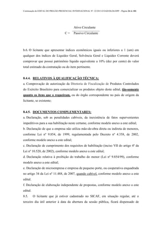 Continuação do EDITAL DO PREGÃO PRESENCIAL INTERNACIONAL Nº. 22/2013-COAD/DLOG/DPF - Página 24 de 101
L
C =
Ativo Circulante
Passivo Circulante
b.6. O licitante que apresentar índices econômicos iguais ou inferiores a 1 (um) em
qualquer dos índices de Liquidez Geral, Solvência Geral e Liquidez Corrente deverá
comprovar que possui patrimônio líquido equivalente a 10% (dez por cento) do valor
total estimado da contratação ou do item pertinente.
8.4.4. RELATIVOS À QUALIFICAÇÃO TÉCNICA:
a. Comprovação de autorização da Diretoria de Fiscalização de Produtos Controlados
do Exército Brasileiro para comercializar os produtos objeto deste edital, tão-somente
quanto os itens que o requeiram, ou do órgão correspondente no país de origem da
licitante, se existente;
8.4.5. DOCUMENTOS COMPLEMENTARES:
a. Declaração, sob as penalidades cabíveis, da inexistência de fatos supervenientes
impeditivos para a sua habilitação neste certame, conforme modelo anexo a este edital;
b. Declaração de que a empresa não utiliza mão-de-obra direta ou indireta de menores,
conforme Lei nº 9.854, de 1999, regulamentada pelo Decreto nº 4.358, de 2002,
conforme modelo anexo a este edital;
c. Declaração de cumprimento dos requisitos de habilitação (inciso VII do artigo 4º da
Lei nº 10.520, de 2002), conforme modelo anexo a este edital;
d. Declaração relativa à proibição do trabalho do menor (Lei nº 9.854/99), conforme
modelo anexo a este edital;
e. Declaração de microempresa e empresa de pequeno porte, ou cooperativa enquadrada
no artigo 34 da Lei nº 11.488, de 2007, quando cabível, conforme modelo anexo a este
edital.
f. Declaração de elaboração independente de propostas, conforme modelo anexo a este
edital.
8.5. O licitante que já estiver cadastrado no SICAF, em situação regular, até o
terceiro dia útil anterior à data da abertura da sessão pública, ficará dispensado de
 