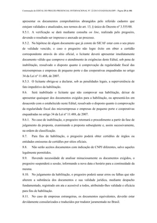 Continuação do EDITAL DO PREGÃO PRESENCIAL INTERNACIONAL Nº. 22/2013-COAD/DLOG/DPF - Página 25 de 101
apresentar os documentos comprobatórios abrangidos pelo referido cadastro que
estejam validados e atualizados, nos termos do art. 13, § único do Decreto nº 3.555/00.
8.5.1. A verificação se dará mediante consulta on line, realizada pelo pregoeiro,
devendo o resultado ser impresso e anexado ao processo.
8.5.2. Na hipótese de algum documento que já conste do SICAF estar com o seu prazo
de validade vencido, e caso o pregoeiro não logre êxito em obter a certidão
correspondente através do sítio oficial, o licitante deverá apresentar imediatamente
documento válido que comprove o atendimento às exigências deste Edital, sob pena de
inabilitação, ressalvado o disposto quanto à comprovação da regularidade fiscal das
microempresas e empresas de pequeno porte e das cooperativas enquadradas no artigo
34 da Lei nº 11.488, de 2007.
8.5.3. O licitante obriga-se a declarar, sob as penalidades legais, a superveniência de
fato impeditivo da habilitação.
8.6. Será inabilitado o licitante que não comprovar sua habilitação, deixar de
apresentar quaisquer dos documentos exigidos para a habilitação, ou apresentá-los em
desacordo com o estabelecido neste Edital, ressalvado o disposto quanto à comprovação
da regularidade fiscal das microempresas e empresas de pequeno porte e cooperativas
enquadradas no artigo 34 da Lei nº 11.488, de 2007.
8.6.1. No caso de inabilitação, o pregoeiro retomará o procedimento a partir da fase de
julgamento da proposta, examinando a proposta subseqüente e, assim sucessivamente,
na ordem de classificação.
8.7. Para fins de habilitação, o pregoeiro poderá obter certidões de órgãos ou
entidades emissoras de certidões por sítios oficiais.
8.8. Não serão aceitos documentos com indicação de CNPJ diferentes, salvo aqueles
legalmente permitidos.
8.9. Havendo necessidade de analisar minuciosamente os documentos exigidos, o
pregoeiro suspenderá a sessão, informando a nova data e horário para a continuidade da
mesma.
8.10. No julgamento da habilitação, o pregoeiro poderá sanar erros ou falhas que não
alterem a substância dos documentos e sua validade jurídica, mediante despacho
fundamentado, registrado em ata e acessível a todos, atribuindo-lhes validade e eficácia
para fins de habilitação.
8.11. No caso de empresas estrangeiras, os documentos equivalentes, deverão estar
devidamente consularizados e traduzidos por tradutor juramentado no Brasil.
 